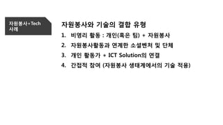 자원봉사+Tech
사례
자원봉사와 기술의 결합 유형
1. 비영리 활동 : 개인(혹은 팀) + 자원봉사
2. 자원봉사활동과 연계한 소셜벤처 및 단체
3. 개인 활동가 + ICT Solution의 연결
4. 간접적 참여 (자원봉사 생태계에서의 기술 적용)
 