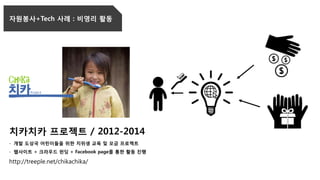치카치카 프로젝트 / 2012-2014
- 개발 도상국 어린이들을 위한 치위생 교육 및 모금 프로젝트
- 웹사이트 + 크라우드 펀딩 + Facebook page를 통한 활동 진행
http://treeple.net/chikachika/
자원봉사+Tech 사례 : 비영리 활동
 