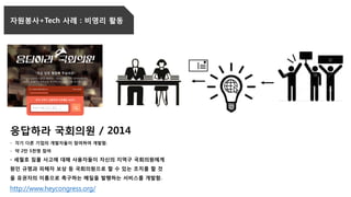 자원봉사+Tech 사례 : 비영리 활동
응답하라 국회의원 / 2014
- 각기 다른 기업의 개발자들이 참여하여 개발함.
- 약 2만 5천명 참여
- 세월호 침몰 사고에 대해 사용자들이 자신의 지역구 국회의원에게
원인 규명과 피해자 보상 등 국회의원으로 할 수 있는 조치를 할 것
을 유권자의 이름으로 촉구하는 메일을 발행하는 서비스를 개발함.
http://www.heycongress.org/
 