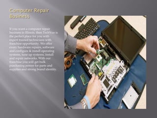 Computer Repair
Business
If you want a computer repair
business in Illinois, then TechVoo is
the perfect place for you with
expert trained technicians with
franchise opportunity. We offer
every hardware repairs, software
and configure & install operating
systems, tune up systems, install
and repair networks. With our
franchise you will get bulk
purchasing power for parts and
supplies and strong brand identity.
 