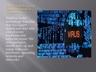 Franchise With Cutting
Edge Technology in
Computer Repair
TechVoo is the
technology franchise
that has expert
technicians that take
care of every
hardware and
software repair. We
also configure,
install, tune up and
repair software,
hardware, operating
systems and
networks.
 