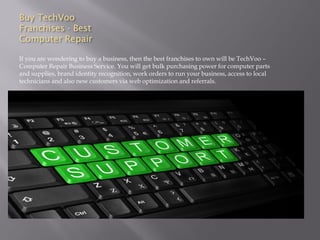 Buy TechVoo
Franchises - Best
Computer Repair
If you are wondering to buy a business, then the best franchises to own will be TechVoo –
Computer Repair Business Service. You will get bulk purchasing power for computer parts
and supplies, brand identity recognition, work orders to run your business, access to local
technicians and also new customers via web optimization and referrals.
 