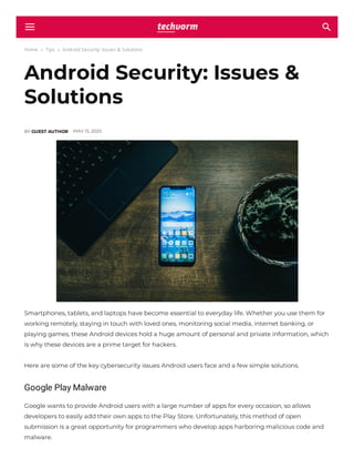 Home  Tips  Android Security: Issues & Solutions
Android Security: Issues &
Solutions
BY GUEST AUTHOR MAY 15, 2020
Smartphones, tablets, and laptops have become essential to everyday life. Whether you use them for
working remotely, staying in touch with loved ones, monitoring social media, internet banking, or
playing games, these Android devices hold a huge amount of personal and private information, which
is why these devices are a prime target for hackers.
Here are some of the key cybersecurity issues Android users face and a few simple solutions.
Google Play Malware
Google wants to provide Android users with a large number of apps for every occasion, so allows
developers to easily add their own apps to the Play Store. Unfortunately, this method of open
submission is a great opportunity for programmers who develop apps harboring malicious code and
malware.
 
 