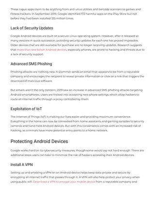 These rogue apps claim to be anything from anti-virus utilities and barcode scanners to games and
tness trackers. In September 2019, Google identi ed 172 harmful apps on the Play Store but not
before they had been installed 335 million times.
Lack of Security Updates
Google Android devices are built on a secure Linux operating system. However, after it released so
many versions in quick succession, providing security updates for each one has proved impossible.
Older devices that are still available for purchase are no longer receiving updates. Research suggests
that more than one billion Android devices, especially phones, are prone to hacking and threats due to
a lack of security support.
Advanced SMS Phishing
Phishing attacks are nothing new. A scammer sends an email that appears to be from a reputable
company and encourages the recipient to reveal private information or click on a link that triggers the
download of malicious software.
But emails aren’t the only concern; 2019 saw an increase in advanced SMS phishing attacks targeting
Android smartphones. Users are tricked into accepting new phone settings which allow hackers to
route all internet traf c through a proxy controlled by them.
Exploitation of IoT
The Internet of Things (IoT) is making our lives easier and providing maximum convenience.
Everything in the home can now be connected from home assistants and gaming consoles to security
cameras and hand-held Android devices. But with this convenience comes with an increased risk of
hacking, as criminals have more potential entry points to a home network.
Protecting Android Devices
Google works hard on its cybersecurity measures, though some would say not hard enough. There are
additional steps users can take to minimize the risk of hackers accessing their Android devices.
Install A VPN
Setting up and enabling a VPN on an Android device helps keep data private and secure by
encrypting all internet traf c that passes through it. A VPN will also help protect your privacy when
using public wi . Download a VPN to encrypt your mobile device from a reputable company and
 