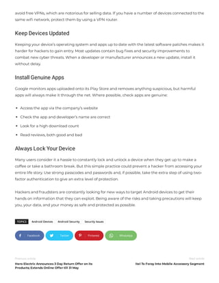 avoid free VPNs, which are notorious for selling data. If you have a number of devices connected to the
same wi network, protect them by using a VPN router.
Keep Devices Updated
Keeping your device’s operating system and apps up to date with the latest software patches makes it
harder for hackers to gain entry. Most updates contain bug xes and security improvements to
combat new cyber threats. When a developer or manufacturer announces a new update, install it
without delay.
Install Genuine Apps
Google monitors apps uploaded onto its Play Store and removes anything suspicious, but harmful
apps will always make it through the net. Where possible, check apps are genuine:
Access the app via the company’s website
Check the app and developer’s name are correct
Look for a high download count
Read reviews, both good and bad
Always Lock Your Device
Many users consider it a hassle to constantly lock and unlock a device when they get up to make a
coffee or take a bathroom break. But this simple practice could prevent a hacker from accessing your
entire life story. Use strong passcodes and passwords and, if possible, take the extra step of using two-
factor authentication to give an extra level of protection.
Hackers and fraudsters are constantly looking for new ways to target Android devices to get their
hands on information that they can exploit. Being aware of the risks and taking precautions will keep
you, your data, and your money as safe and protected as possible.
TOPICS Android Devices Android Security Security Issues
Facebook Twitter Pinterest WhatsApp
Previous article
Hero Electric Announces 3 Day Return Offer on its
Products; Extends Online Offer till 31 May
Next article
itel To Foray Into Mobile Accessory Segment
   
 