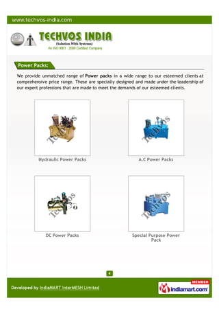 Power Packs:
We provide unmatched range of Power packs in a wide range to our esteemed clients at
comprehensive price range. These are specially designed and made under the leadership of
our expert professions that are made to meet the demands of our esteemed clients.
Hydraulic Power Packs A.C Power Packs
DC Power Packs Special Purpose Power
Pack
 