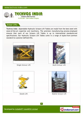 Scissor Lifts:
Techvos India dependable Hydraulic Scissors Lift Tables are made from the best steel with
state-of-the-art expertise and machinery. The precision manufacturing process employed
ensures that each of our Scissors Lift Tables is up to international standards and
specifications. Our Hydraulic Scissors Lift Tables come in a range of styles from common
standard to customer-defined lifts.
Single Scissor Lift Multi Scissor Lift
Goods Lift Mobile Scissor Lift
 
