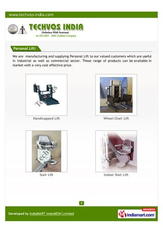Personal Lift:
We are manufacturing and supplying Personal Lift to our valued customers which are useful
in industrial as well as commercial sector. These range of products can be available in
market with a very cost effective price.
Handicapped Lift Wheel Chair Lift
Stair Lift Indoor Stair Lift
 