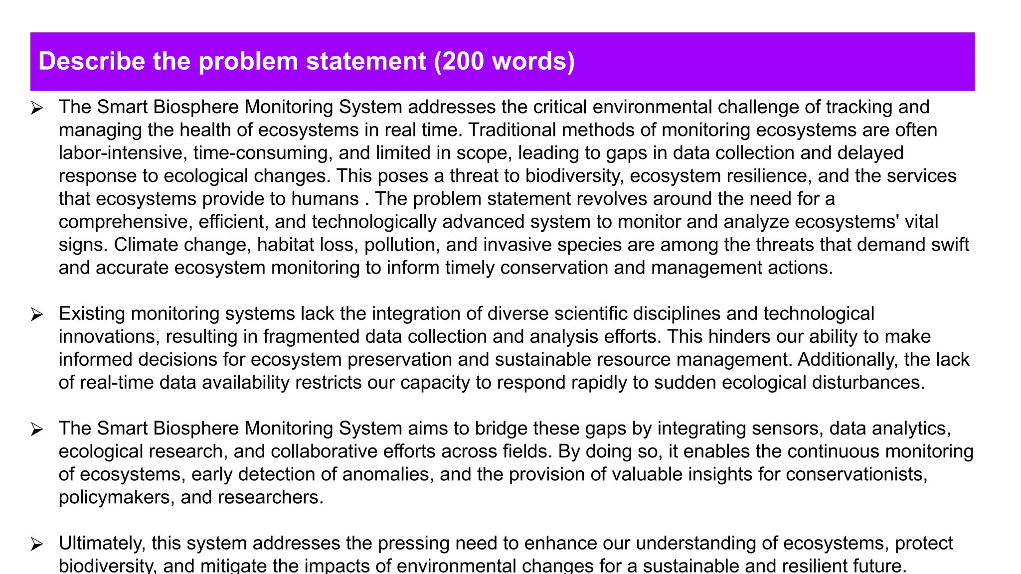 Describe the problem statement (200 words)
⮚ The Smart Biosphere Monitoring System addresses the critical environmental challenge of tracking and
managing the health of ecosystems in real time. Traditional methods of monitoring ecosystems are often
labor-intensive, time-consuming, and limited in scope, leading to gaps in data collection and delayed
response to ecological changes. This poses a threat to biodiversity, ecosystem resilience, and the services
that ecosystems provide to humans . The problem statement revolves around the need for a
comprehensive, efficient, and technologically advanced system to monitor and analyze ecosystems' vital
signs. Climate change, habitat loss, pollution, and invasive species are among the threats that demand swift
and accurate ecosystem monitoring to inform timely conservation and management actions.
⮚ Existing monitoring systems lack the integration of diverse scientific disciplines and technological
innovations, resulting in fragmented data collection and analysis efforts. This hinders our ability to make
informed decisions for ecosystem preservation and sustainable resource management. Additionally, the lack
of real-time data availability restricts our capacity to respond rapidly to sudden ecological disturbances.
⮚ The Smart Biosphere Monitoring System aims to bridge these gaps by integrating sensors, data analytics,
ecological research, and collaborative efforts across fields. By doing so, it enables the continuous monitoring
of ecosystems, early detection of anomalies, and the provision of valuable insights for conservationists,
policymakers, and researchers.
⮚ Ultimately, this system addresses the pressing need to enhance our understanding of ecosystems, protect
biodiversity, and mitigate the impacts of environmental changes for a sustainable and resilient future.
 