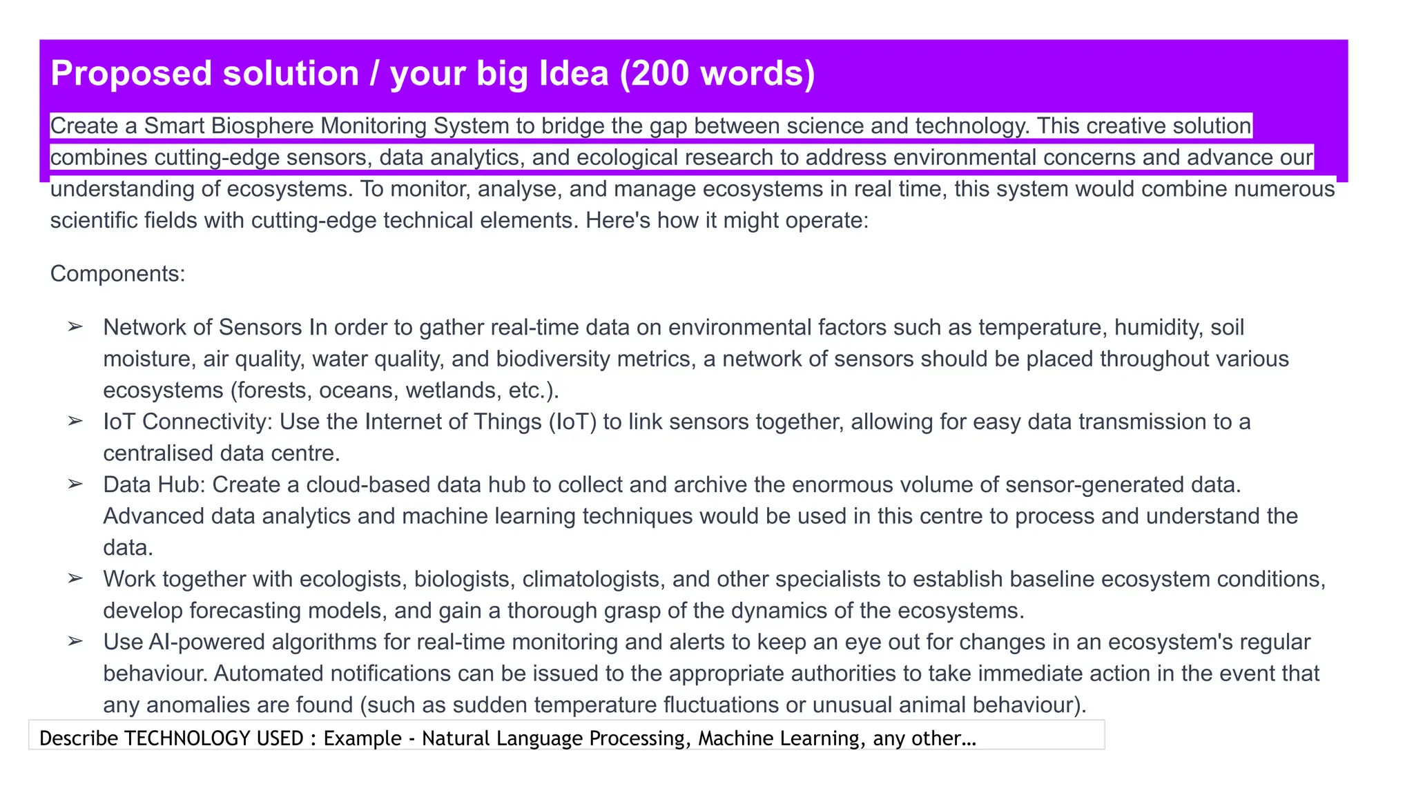 Proposed solution / your big Idea (200 words)
Describe TECHNOLOGY USED : Example - Natural Language Processing, Machine Learning, any other…
Create a Smart Biosphere Monitoring System to bridge the gap between science and technology. This creative solution
combines cutting-edge sensors, data analytics, and ecological research to address environmental concerns and advance our
understanding of ecosystems. To monitor, analyse, and manage ecosystems in real time, this system would combine numerous
scientific fields with cutting-edge technical elements. Here's how it might operate:
Components:
➢ Network of Sensors In order to gather real-time data on environmental factors such as temperature, humidity, soil
moisture, air quality, water quality, and biodiversity metrics, a network of sensors should be placed throughout various
ecosystems (forests, oceans, wetlands, etc.).
➢ IoT Connectivity: Use the Internet of Things (IoT) to link sensors together, allowing for easy data transmission to a
centralised data centre.
➢ Data Hub: Create a cloud-based data hub to collect and archive the enormous volume of sensor-generated data.
Advanced data analytics and machine learning techniques would be used in this centre to process and understand the
data.
➢ Work together with ecologists, biologists, climatologists, and other specialists to establish baseline ecosystem conditions,
develop forecasting models, and gain a thorough grasp of the dynamics of the ecosystems.
➢ Use AI-powered algorithms for real-time monitoring and alerts to keep an eye out for changes in an ecosystem's regular
behaviour. Automated notifications can be issued to the appropriate authorities to take immediate action in the event that
any anomalies are found (such as sudden temperature fluctuations or unusual animal behaviour).
 
