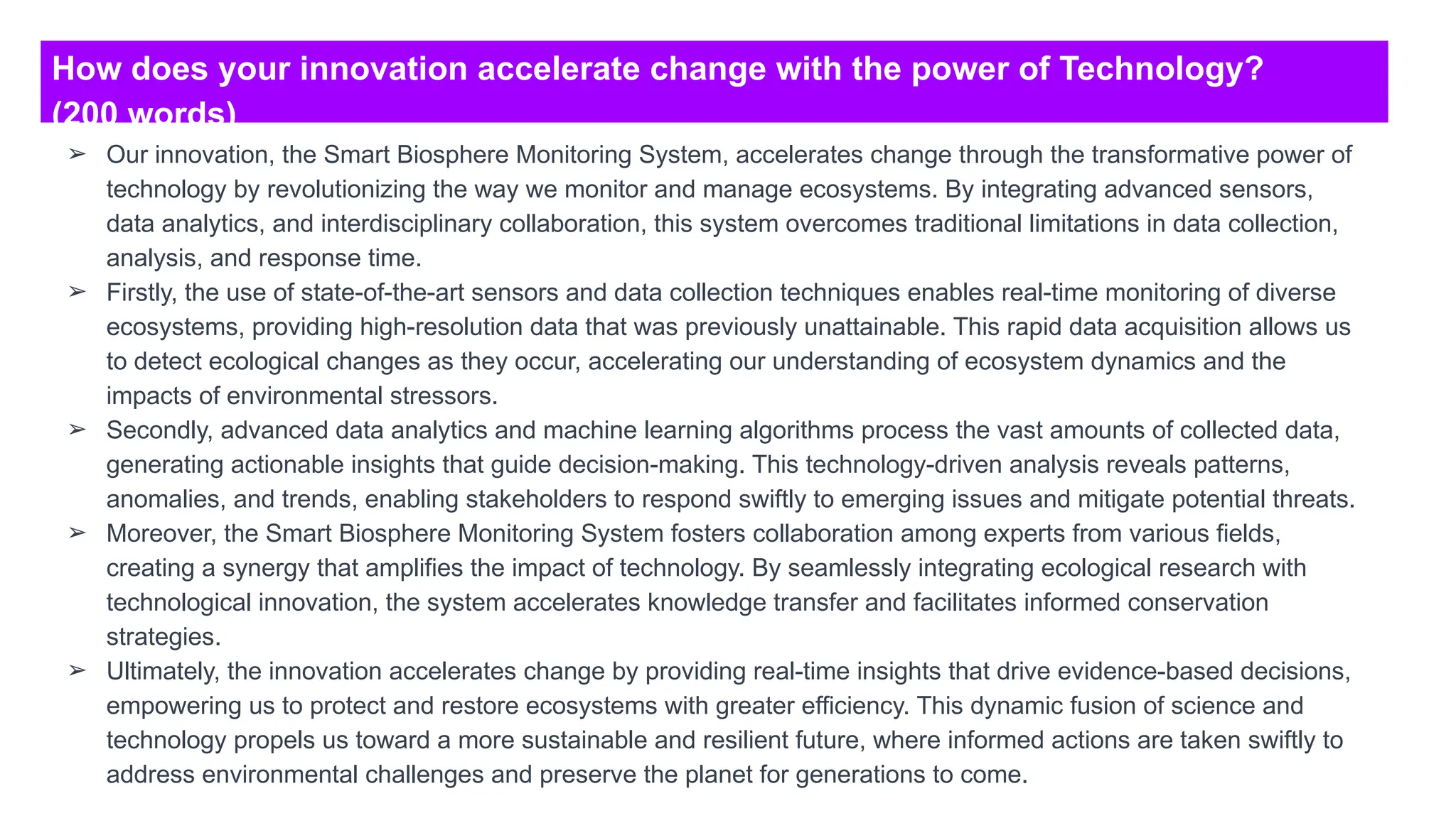 How does your innovation accelerate change with the power of Technology?
(200 words)
➢ Our innovation, the Smart Biosphere Monitoring System, accelerates change through the transformative power of
technology by revolutionizing the way we monitor and manage ecosystems. By integrating advanced sensors,
data analytics, and interdisciplinary collaboration, this system overcomes traditional limitations in data collection,
analysis, and response time.
➢ Firstly, the use of state-of-the-art sensors and data collection techniques enables real-time monitoring of diverse
ecosystems, providing high-resolution data that was previously unattainable. This rapid data acquisition allows us
to detect ecological changes as they occur, accelerating our understanding of ecosystem dynamics and the
impacts of environmental stressors.
➢ Secondly, advanced data analytics and machine learning algorithms process the vast amounts of collected data,
generating actionable insights that guide decision-making. This technology-driven analysis reveals patterns,
anomalies, and trends, enabling stakeholders to respond swiftly to emerging issues and mitigate potential threats.
➢ Moreover, the Smart Biosphere Monitoring System fosters collaboration among experts from various fields,
creating a synergy that amplifies the impact of technology. By seamlessly integrating ecological research with
technological innovation, the system accelerates knowledge transfer and facilitates informed conservation
strategies.
➢ Ultimately, the innovation accelerates change by providing real-time insights that drive evidence-based decisions,
empowering us to protect and restore ecosystems with greater efficiency. This dynamic fusion of science and
technology propels us toward a more sustainable and resilient future, where informed actions are taken swiftly to
address environmental challenges and preserve the planet for generations to come.
 