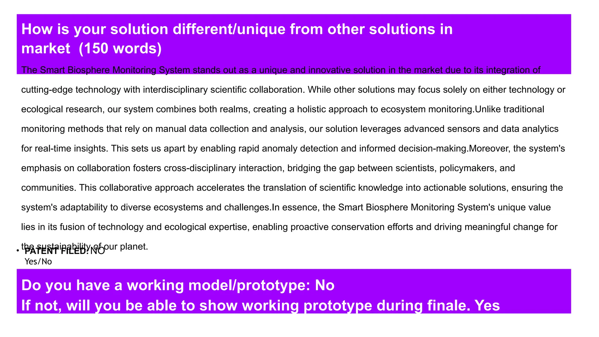 How is your solution different/unique from other solutions in
market (150 words)
• PATENT FILED:
Yes/No
Do you have a working model/prototype: No
If not, will you be able to show working prototype during finale. Yes
The Smart Biosphere Monitoring System stands out as a unique and innovative solution in the market due to its integration of
cutting-edge technology with interdisciplinary scientific collaboration. While other solutions may focus solely on either technology or
ecological research, our system combines both realms, creating a holistic approach to ecosystem monitoring.Unlike traditional
monitoring methods that rely on manual data collection and analysis, our solution leverages advanced sensors and data analytics
for real-time insights. This sets us apart by enabling rapid anomaly detection and informed decision-making.Moreover, the system's
emphasis on collaboration fosters cross-disciplinary interaction, bridging the gap between scientists, policymakers, and
communities. This collaborative approach accelerates the translation of scientific knowledge into actionable solutions, ensuring the
system's adaptability to diverse ecosystems and challenges.In essence, the Smart Biosphere Monitoring System's unique value
lies in its fusion of technology and ecological expertise, enabling proactive conservation efforts and driving meaningful change for
the sustainability of our planet.
NO
 