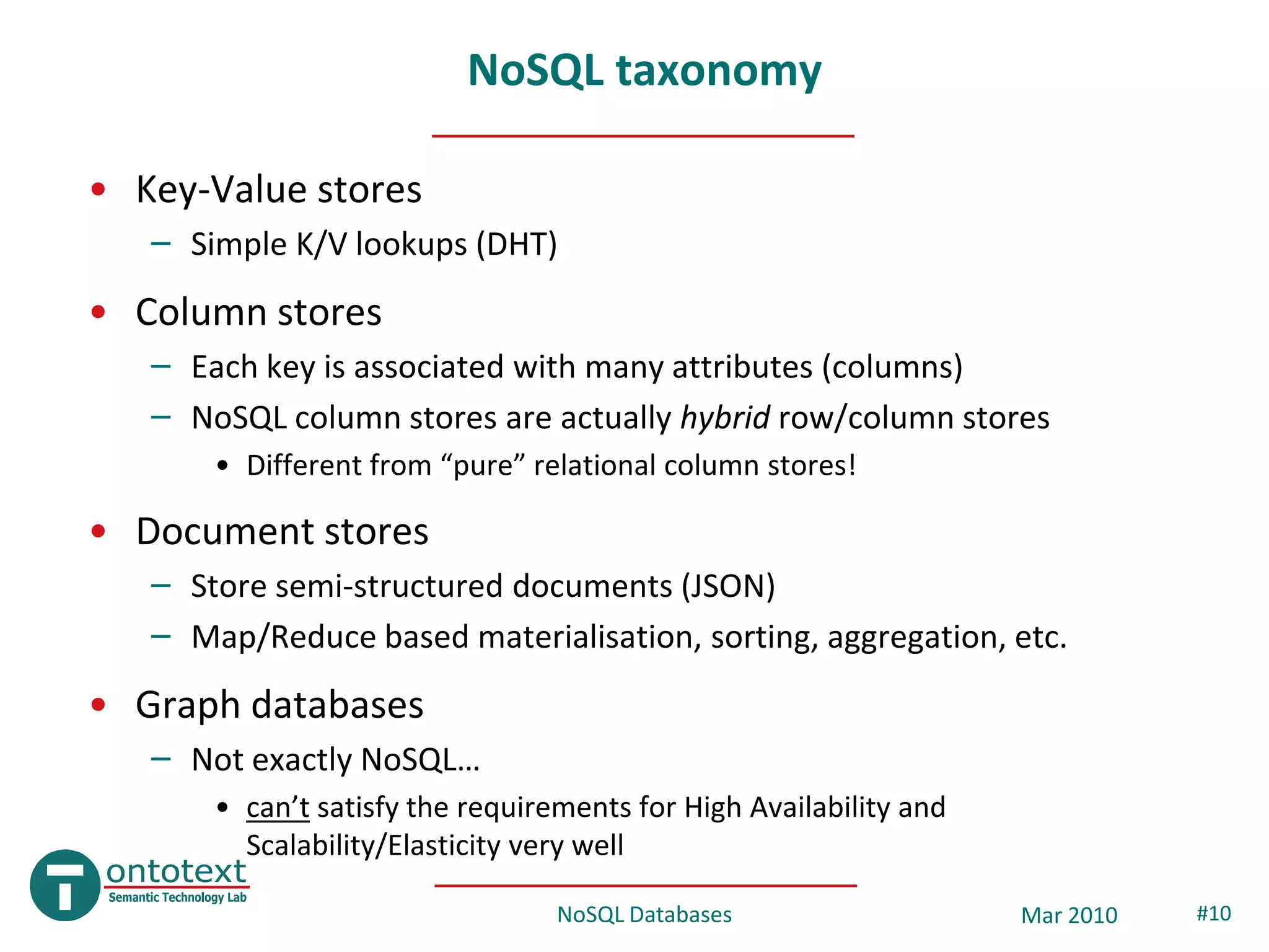 NoSQL taxonomy

• Key-Value stores
   – Simple K/V lookups (DHT)
• Column stores
   – Each key is associated with many attributes (columns)
   – NoSQL column stores are actually hybrid row/column stores
       • Different from “pure” relational column stores!

• Document stores
   – Store semi-structured documents (JSON)
   – Map/Reduce based materialisation, sorting, aggregation, etc.
• Graph databases
   – Not exactly NoSQL…
       • can’t satisfy the requirements for High Availability and
         Scalability/Elasticity very well

                                  NoSQL Databases                   Mar 2010   #10
 