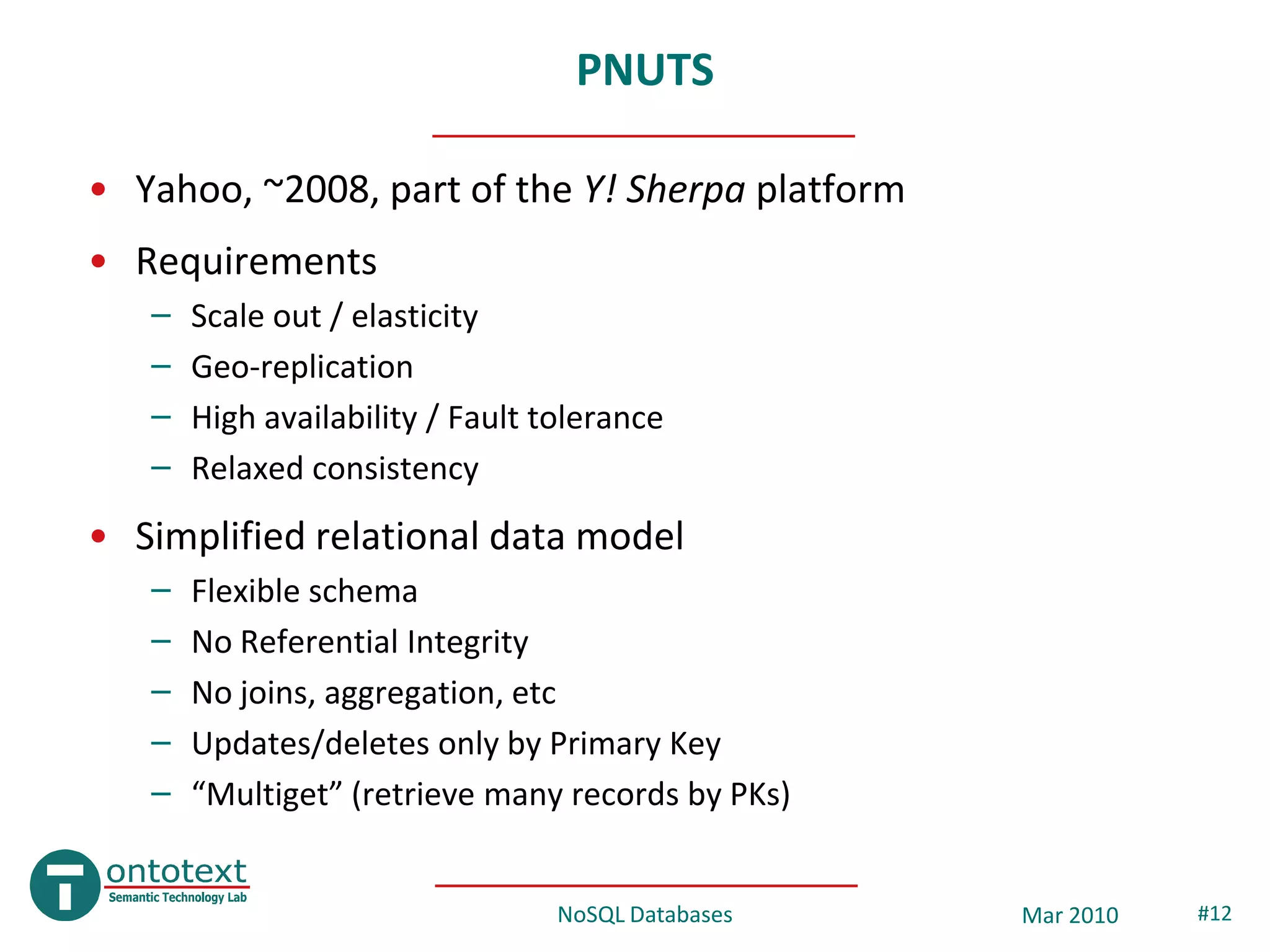 PNUTS

• Yahoo, ~2008, part of the Y! Sherpa platform
• Requirements
   –   Scale out / elasticity
   –   Geo-replication
   –   High availability / Fault tolerance
   –   Relaxed consistency
• Simplified relational data model
   –   Flexible schema
   –   No Referential Integrity
   –   No joins, aggregation, etc
   –   Updates/deletes only by Primary Key
   –   “Multiget” (retrieve many records by PKs)


                                  NoSQL Databases   Mar 2010   #12
 