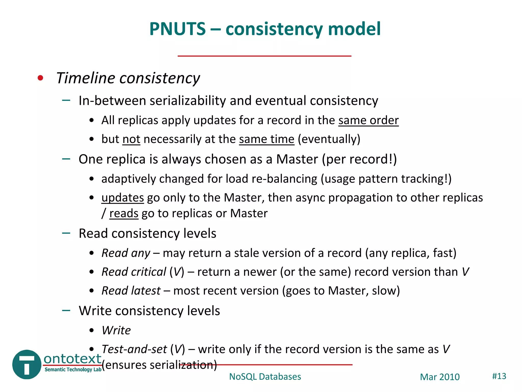 PNUTS – consistency model

• Timeline consistency
   – In-between serializability and eventual consistency
       • All replicas apply updates for a record in the same order
       • but not necessarily at the same time (eventually)
   – One replica is always chosen as a Master (per record!)
       • adaptively changed for load re-balancing (usage pattern tracking!)
       • updates go only to the Master, then async propagation to other replicas
         / reads go to replicas or Master
   – Read consistency levels
       • Read any – may return a stale version of a record (any replica, fast)
       • Read critical (V) – return a newer (or the same) record version than V
       • Read latest – most recent version (goes to Master, slow)
   – Write consistency levels
       • Write
       • Test-and-set (V) – write only if the record version is the same as V
         (ensures serialization)
                                  NoSQL Databases                      Mar 2010    #13
 