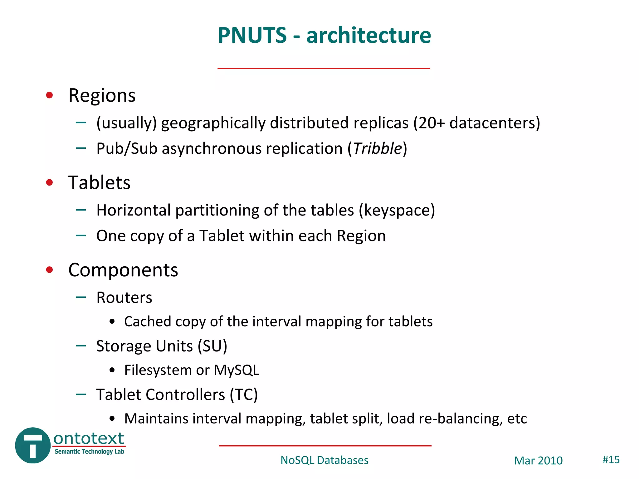 PNUTS - architecture

• Regions
   – (usually) geographically distributed replicas (20+ datacenters)
   – Pub/Sub asynchronous replication (Tribble)
• Tablets
   – Horizontal partitioning of the tables (keyspace)
   – One copy of a Tablet within each Region
• Components
   – Routers
       • Cached copy of the interval mapping for tablets
   – Storage Units (SU)
       • Filesystem or MySQL
   – Tablet Controllers (TC)
       • Maintains interval mapping, tablet split, load re-balancing, etc

                                  NoSQL Databases                     Mar 2010   #15
 
