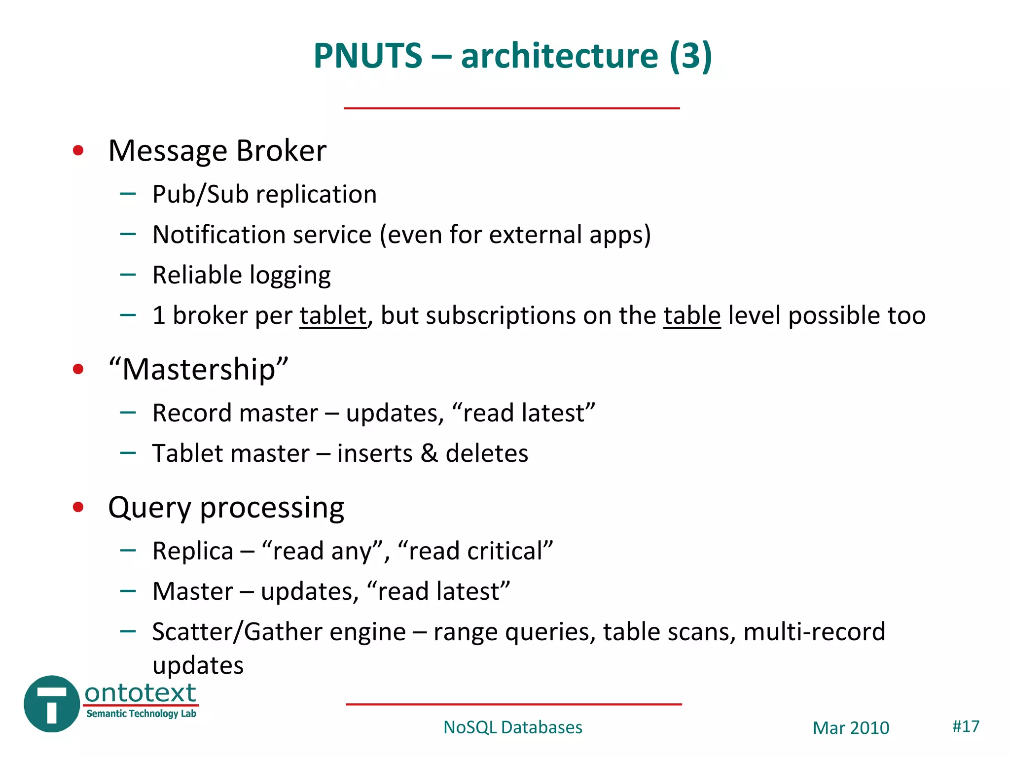 PNUTS – architecture (3)

• Message Broker
   –   Pub/Sub replication
   –   Notification service (even for external apps)
   –   Reliable logging
   –   1 broker per tablet, but subscriptions on the table level possible too
• “Mastership”
   – Record master – updates, “read latest”
   – Tablet master – inserts & deletes
• Query processing
   – Replica – “read any”, “read critical”
   – Master – updates, “read latest”
   – Scatter/Gather engine – range queries, table scans, multi-record
     updates

                                 NoSQL Databases                  Mar 2010      #17
 