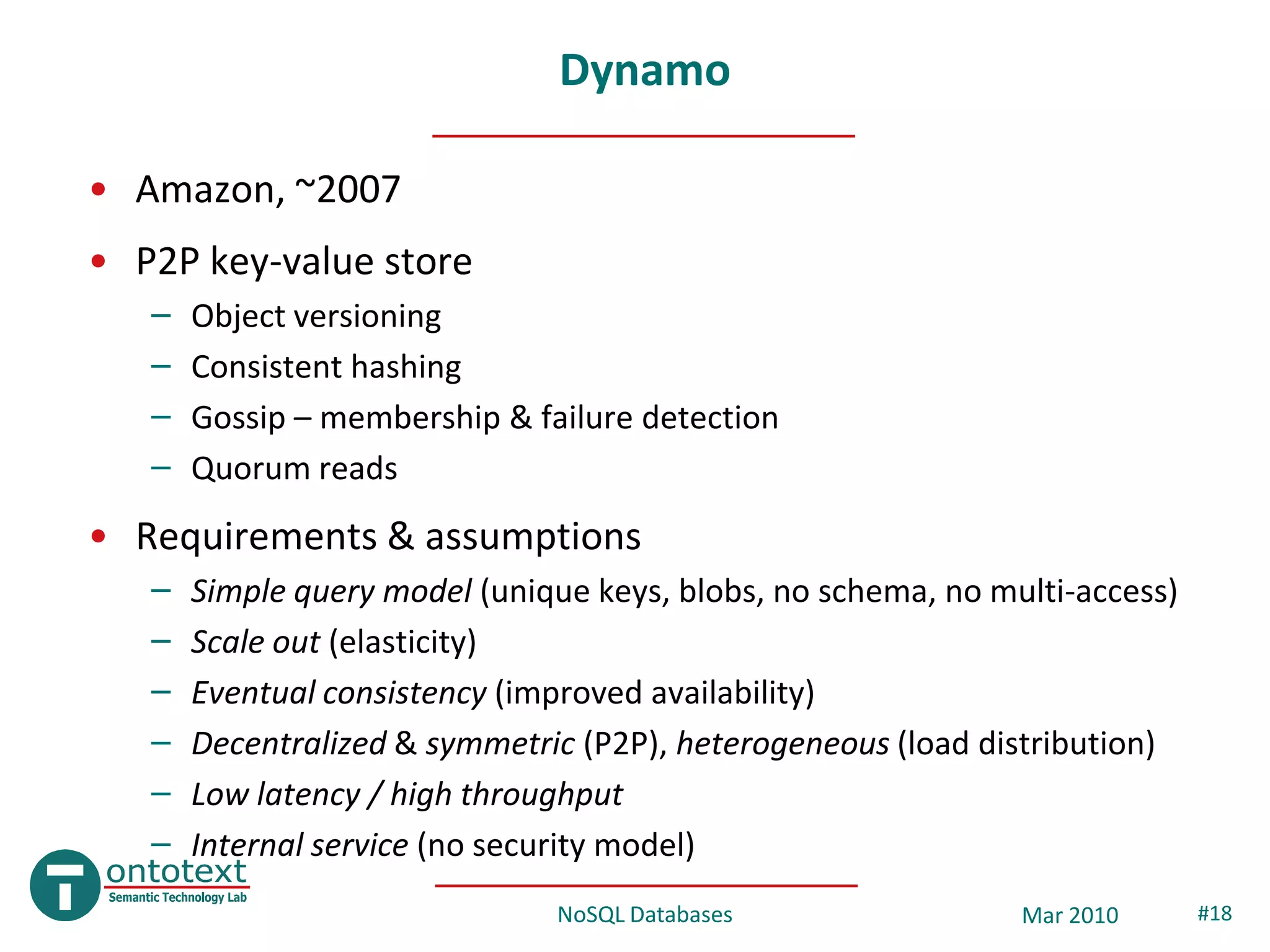 Dynamo

• Amazon, ~2007
• P2P key-value store
   –   Object versioning
   –   Consistent hashing
   –   Gossip – membership & failure detection
   –   Quorum reads
• Requirements & assumptions
   –   Simple query model (unique keys, blobs, no schema, no multi-access)
   –   Scale out (elasticity)
   –   Eventual consistency (improved availability)
   –   Decentralized & symmetric (P2P), heterogeneous (load distribution)
   –   Low latency / high throughput
   –   Internal service (no security model)
                               NoSQL Databases                 Mar 2010      #18
 