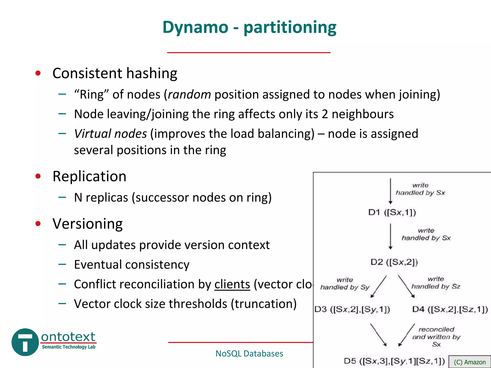 Dynamo - partitioning

• Consistent hashing
   – “Ring” of nodes (random position assigned to nodes when joining)
   – Node leaving/joining the ring affects only its 2 neighbours
   – Virtual nodes (improves the load balancing) – node is assigned
     several positions in the ring
• Replication
   – N replicas (successor nodes on ring)
• Versioning
   –   All updates provide version context
   –   Eventual consistency
   –   Conflict reconciliation by clients (vector clocks)
   –   Vector clock size thresholds (truncation)


                                  NoSQL Databases            Mar 2010     #19
                                                                        (C) Amazon
 