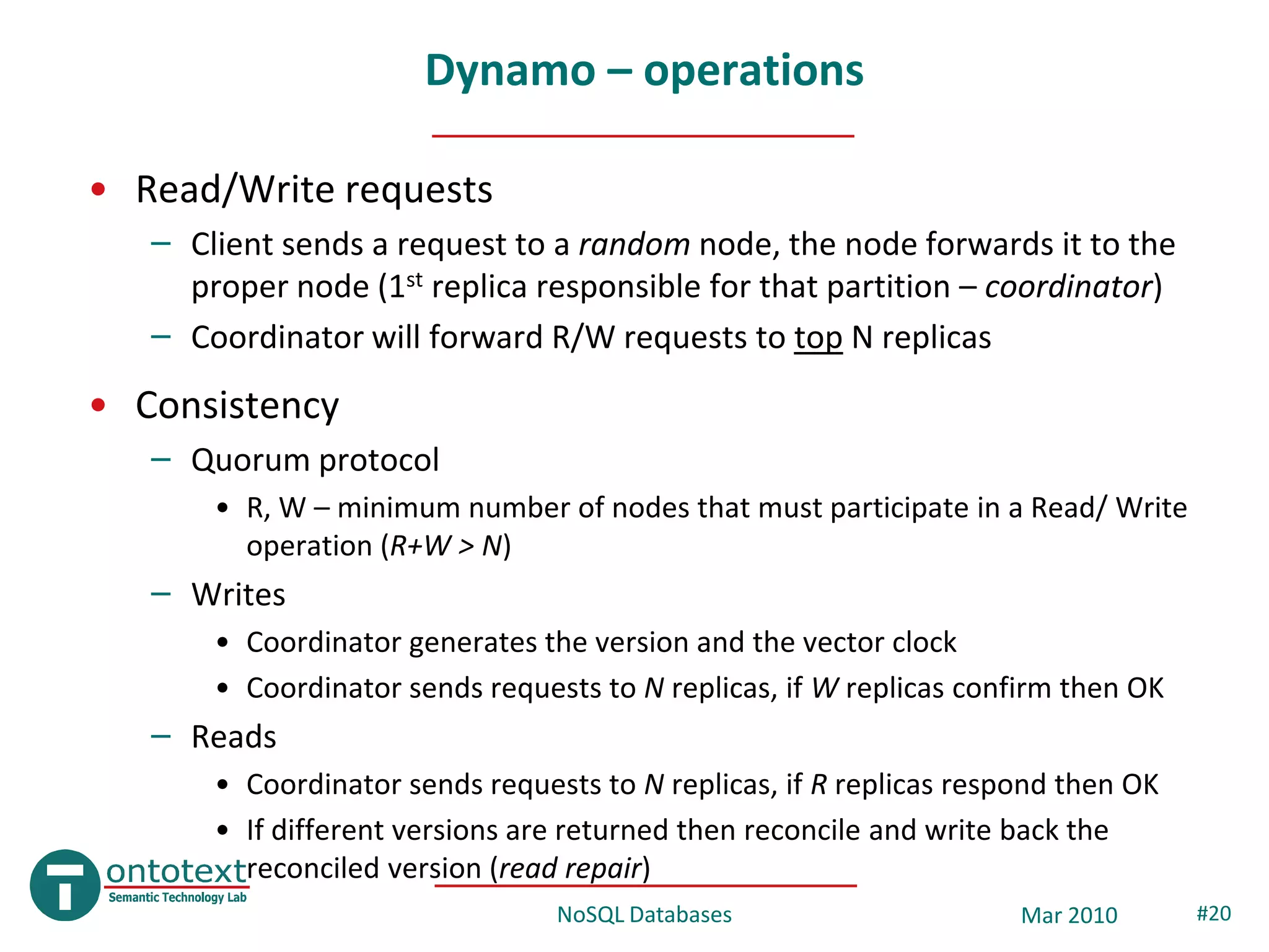 Dynamo – operations

• Read/Write requests
   – Client sends a request to a random node, the node forwards it to the
     proper node (1st replica responsible for that partition – coordinator)
   – Coordinator will forward R/W requests to top N replicas
• Consistency
   – Quorum protocol
       • R, W – minimum number of nodes that must participate in a Read/ Write
         operation (R+W > N)
   – Writes
       • Coordinator generates the version and the vector clock
       • Coordinator sends requests to N replicas, if W replicas confirm then OK
   – Reads
       • Coordinator sends requests to N replicas, if R replicas respond then OK
       • If different versions are returned then reconcile and write back the
         reconciled version (read repair)
                                 NoSQL Databases                     Mar 2010      #20
 
