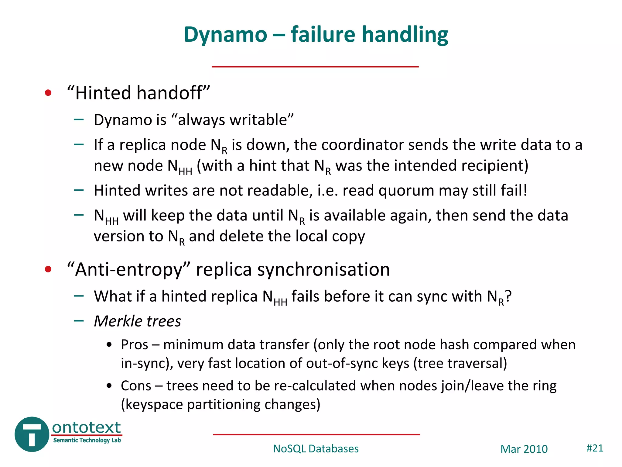 Dynamo – failure handling

• “Hinted handoff”
   – Dynamo is “always writable”
   – If a replica node NR is down, the coordinator sends the write data to a
     new node NHH (with a hint that NR was the intended recipient)
   – Hinted writes are not readable, i.e. read quorum may still fail!
   – NHH will keep the data until NR is available again, then send the data
     version to NR and delete the local copy
• “Anti-entropy” replica synchronisation
   – What if a hinted replica NHH fails before it can sync with NR?
   – Merkle trees
       • Pros – minimum data transfer (only the root node hash compared when
         in-sync), very fast location of out-of-sync keys (tree traversal)
       • Cons – trees need to be re-calculated when nodes join/leave the ring
         (keyspace partitioning changes)

                                NoSQL Databases                  Mar 2010       #21
 