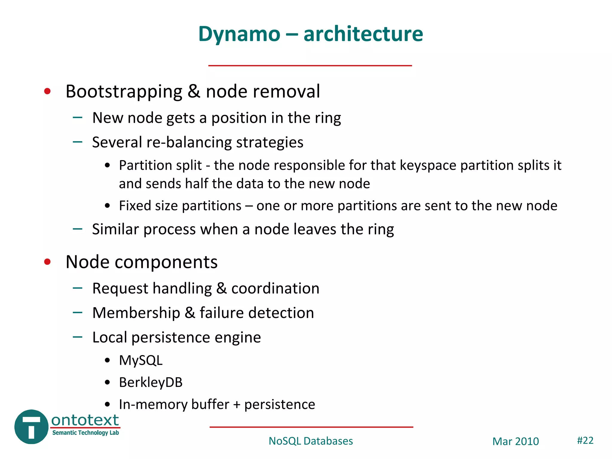 Dynamo – architecture

• Bootstrapping & node removal
   – New node gets a position in the ring
   – Several re-balancing strategies
       • Partition split - the node responsible for that keyspace partition splits it
         and sends half the data to the new node
       • Fixed size partitions – one or more partitions are sent to the new node
   – Similar process when a node leaves the ring
• Node components
   – Request handling & coordination
   – Membership & failure detection
   – Local persistence engine
       • MySQL
       • BerkleyDB
       • In-memory buffer + persistence

                                   NoSQL Databases                       Mar 2010       #22
 