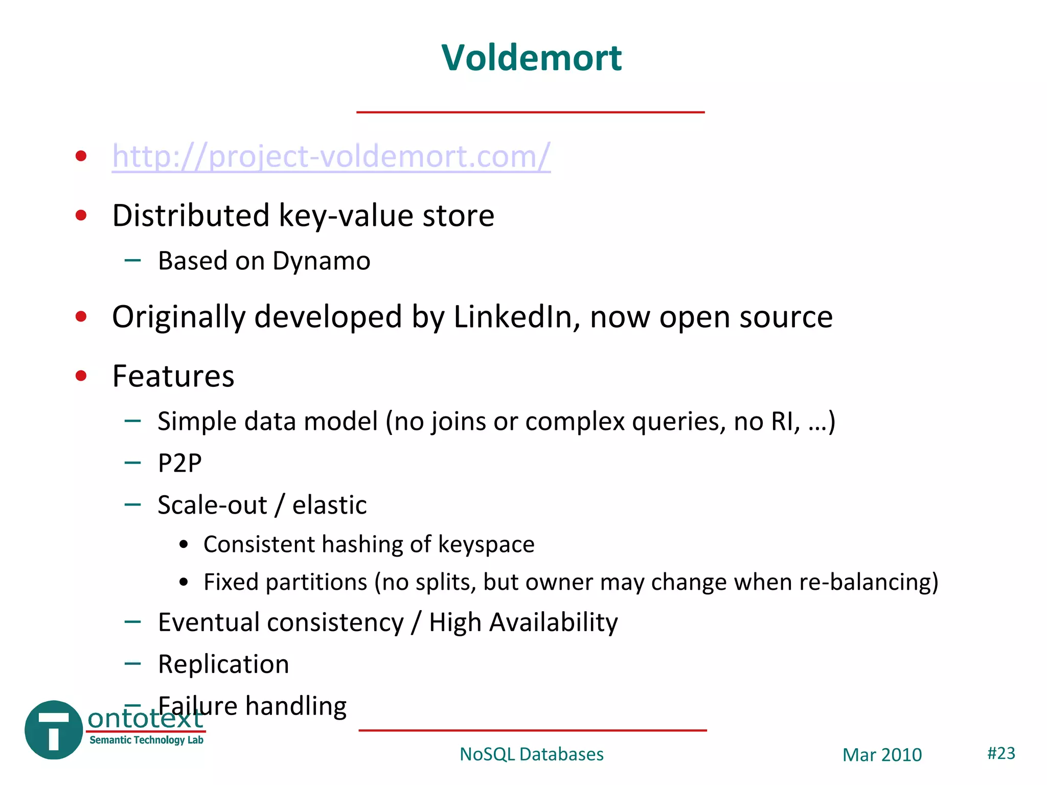 Voldemort

• http://project-voldemort.com/
• Distributed key-value store
   – Based on Dynamo
• Originally developed by LinkedIn, now open source
• Features
   – Simple data model (no joins or complex queries, no RI, …)
   – P2P
   – Scale-out / elastic
       • Consistent hashing of keyspace
       • Fixed partitions (no splits, but owner may change when re-balancing)
   – Eventual consistency / High Availability
   – Replication
   – Failure handling
                                NoSQL Databases                     Mar 2010    #23
 