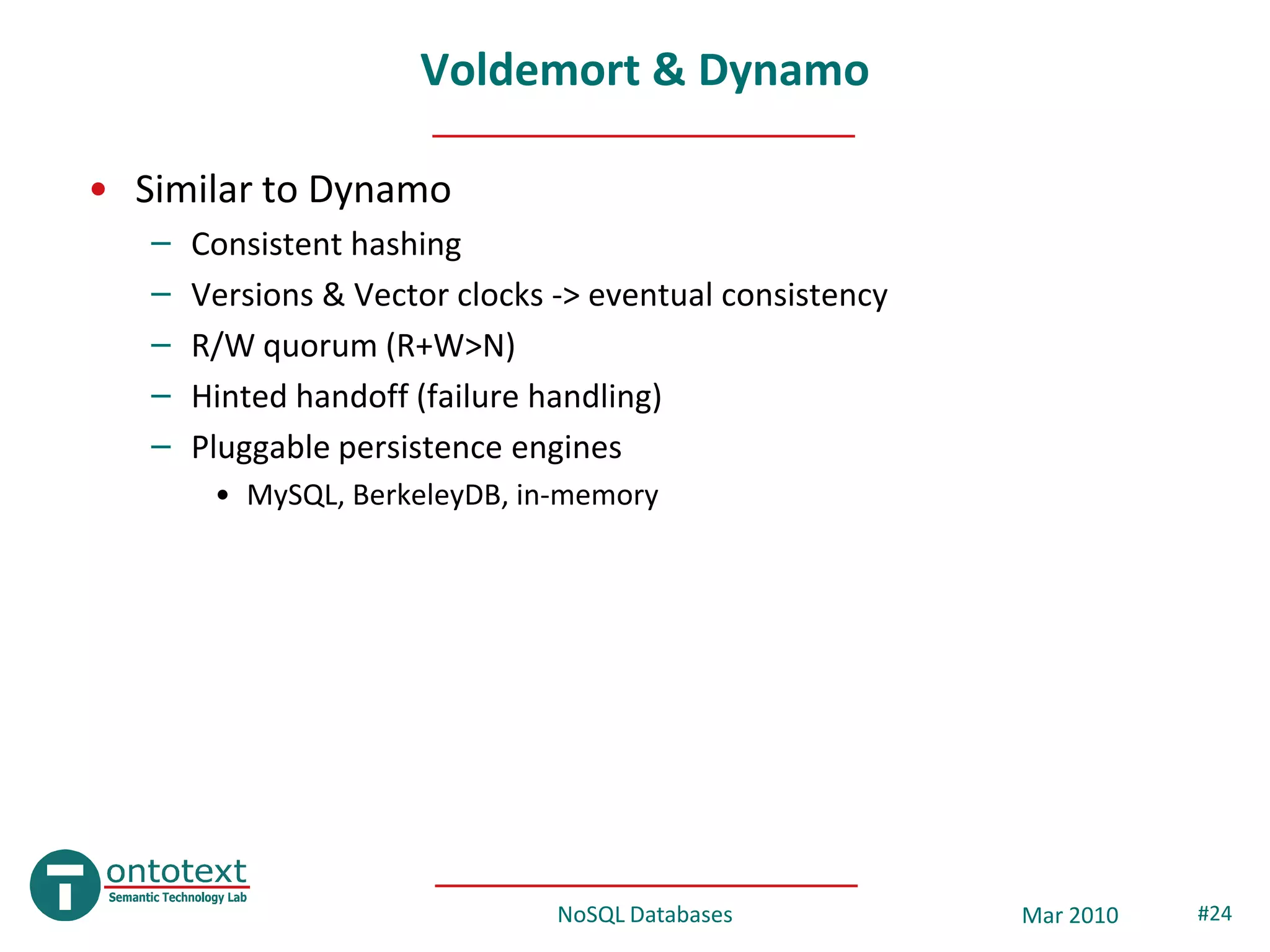 Voldemort & Dynamo

• Similar to Dynamo
   –   Consistent hashing
   –   Versions & Vector clocks -> eventual consistency
   –   R/W quorum (R+W>N)
   –   Hinted handoff (failure handling)
   –   Pluggable persistence engines
        • MySQL, BerkeleyDB, in-memory




                                NoSQL Databases           Mar 2010   #24
 