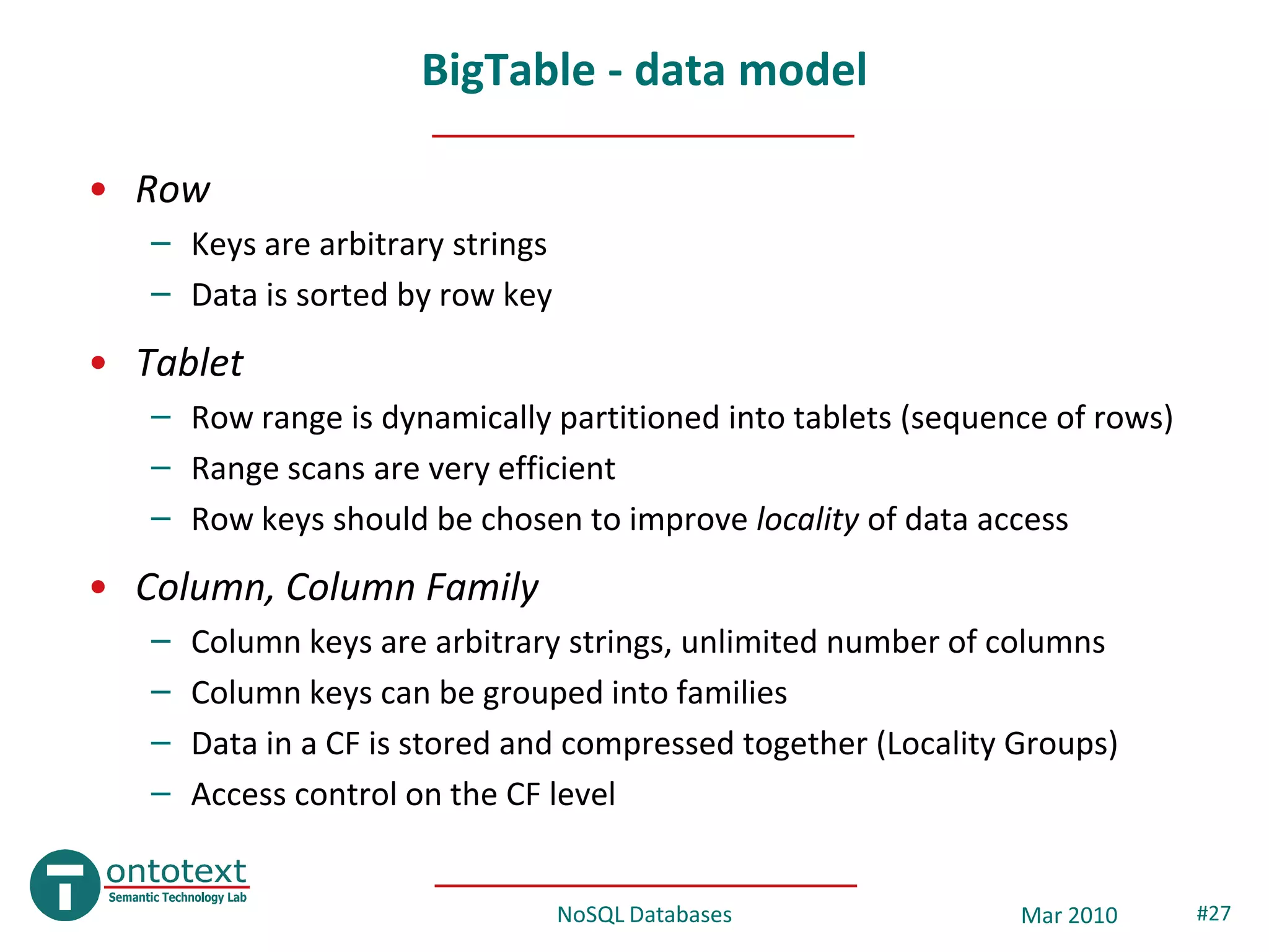 BigTable - data model

• Row
   – Keys are arbitrary strings
   – Data is sorted by row key
• Tablet
   – Row range is dynamically partitioned into tablets (sequence of rows)
   – Range scans are very efficient
   – Row keys should be chosen to improve locality of data access
• Column, Column Family
   –   Column keys are arbitrary strings, unlimited number of columns
   –   Column keys can be grouped into families
   –   Data in a CF is stored and compressed together (Locality Groups)
   –   Access control on the CF level


                                  NoSQL Databases               Mar 2010    #27
 