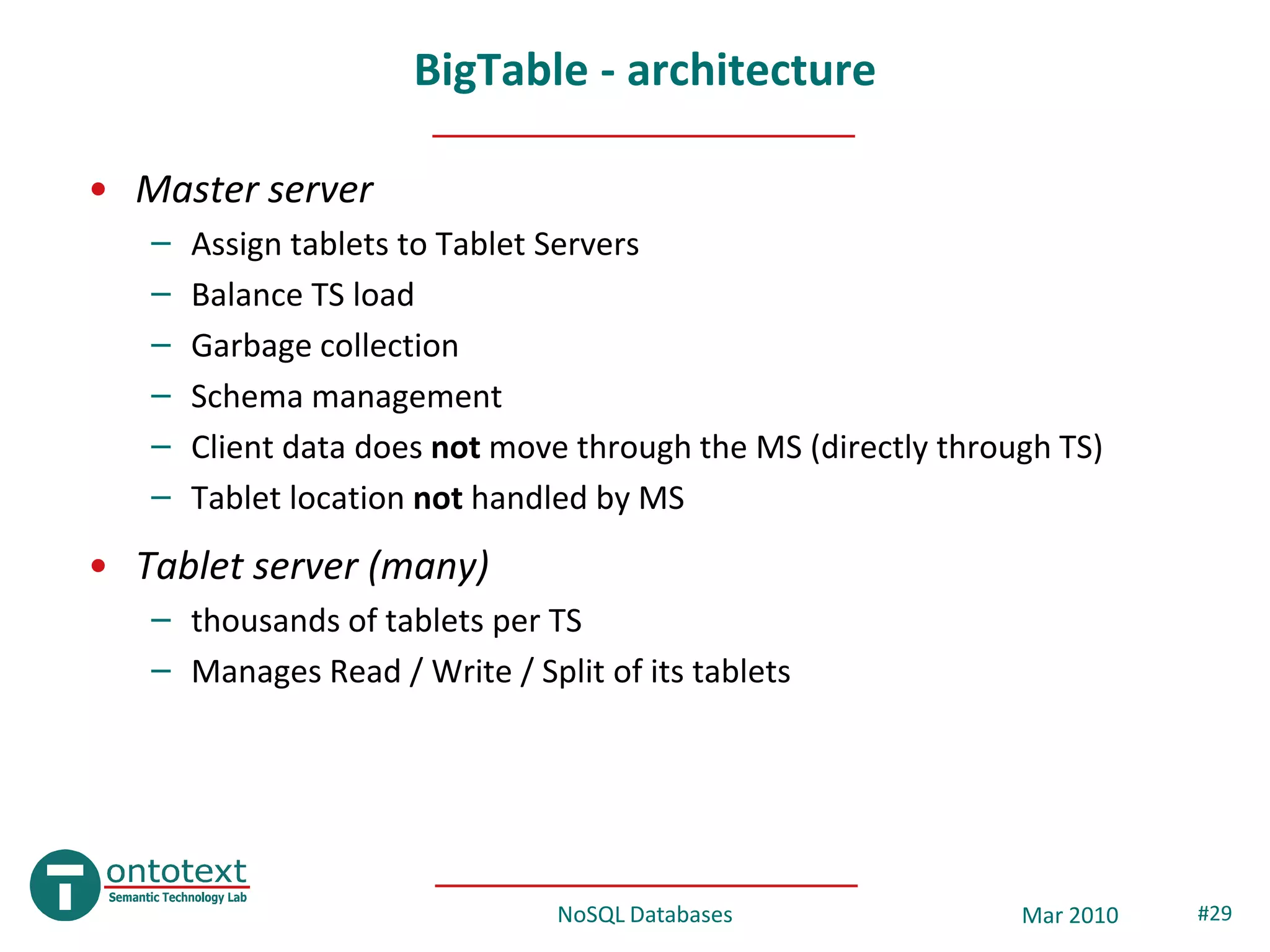 BigTable - architecture

• Master server
   –   Assign tablets to Tablet Servers
   –   Balance TS load
   –   Garbage collection
   –   Schema management
   –   Client data does not move through the MS (directly through TS)
   –   Tablet location not handled by MS
• Tablet server (many)
   – thousands of tablets per TS
   – Manages Read / Write / Split of its tablets




                               NoSQL Databases                 Mar 2010   #29
 