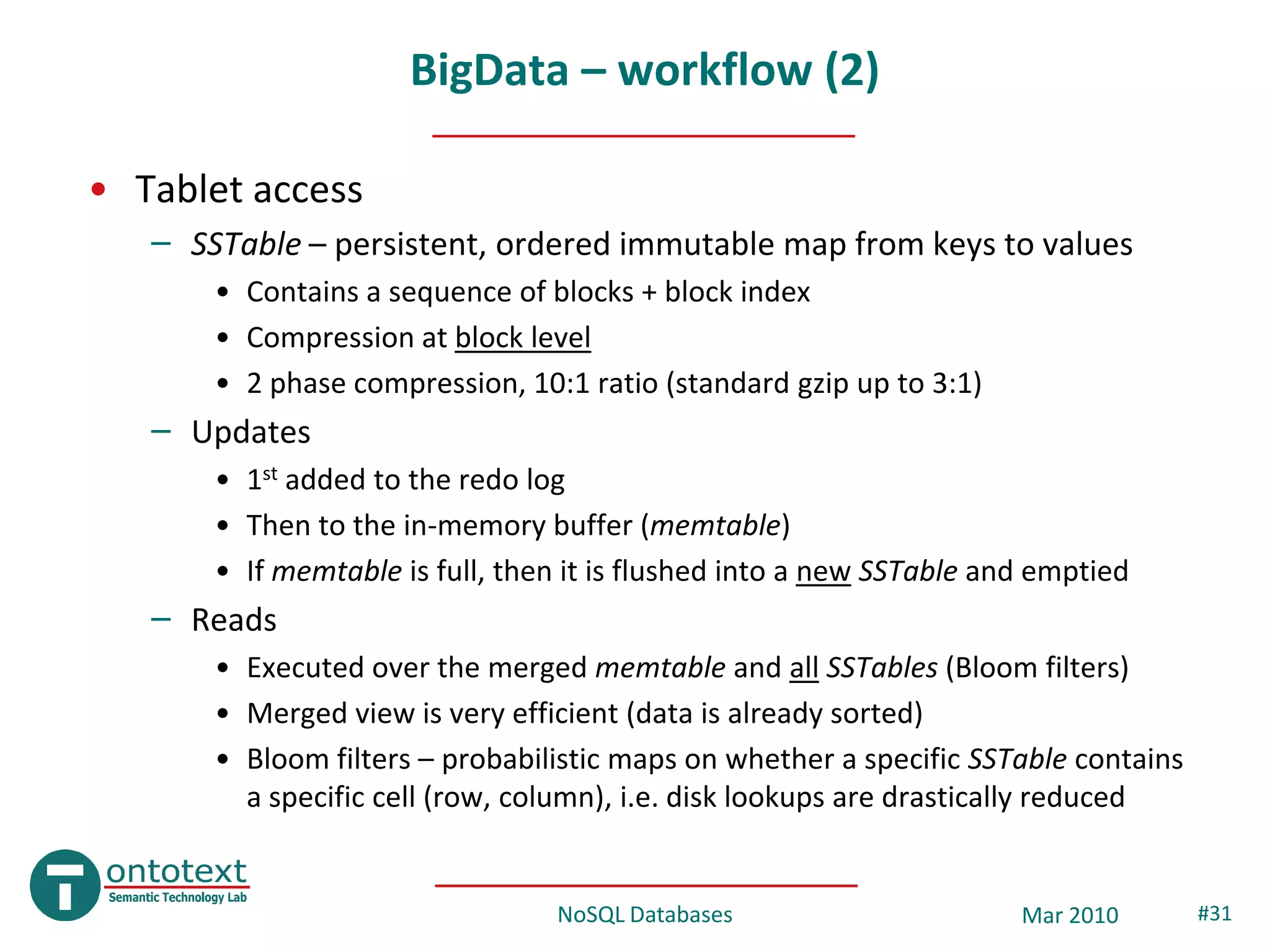 BigData – workflow (2)

• Tablet access
   – SSTable – persistent, ordered immutable map from keys to values
       • Contains a sequence of blocks + block index
       • Compression at block level
       • 2 phase compression, 10:1 ratio (standard gzip up to 3:1)
   – Updates
       • 1st added to the redo log
       • Then to the in-memory buffer (memtable)
       • If memtable is full, then it is flushed into a new SSTable and emptied
   – Reads
       • Executed over the merged memtable and all SSTables (Bloom filters)
       • Merged view is very efficient (data is already sorted)
       • Bloom filters – probabilistic maps on whether a specific SSTable contains
         a specific cell (row, column), i.e. disk lookups are drastically reduced


                                 NoSQL Databases                      Mar 2010       #31
 