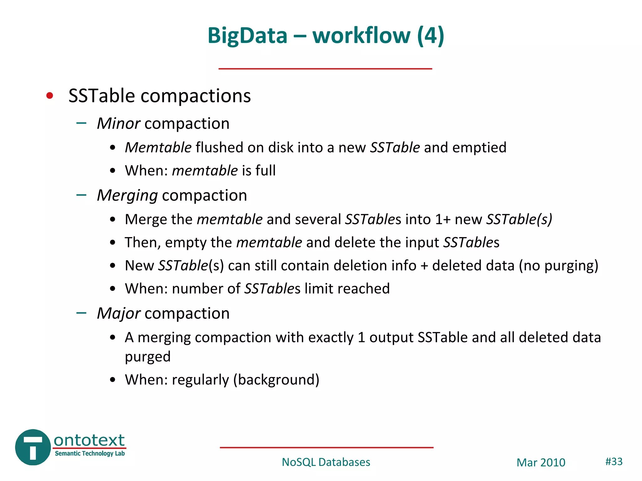 BigData – workflow (4)

• SSTable compactions
   – Minor compaction
      • Memtable flushed on disk into a new SSTable and emptied
      • When: memtable is full
   – Merging compaction
      •   Merge the memtable and several SSTables into 1+ new SSTable(s)
      •   Then, empty the memtable and delete the input SSTables
      •   New SSTable(s) can still contain deletion info + deleted data (no purging)
      •   When: number of SSTables limit reached
   – Major compaction
      • A merging compaction with exactly 1 output SSTable and all deleted data
        purged
      • When: regularly (background)




                                  NoSQL Databases                      Mar 2010        #33
 