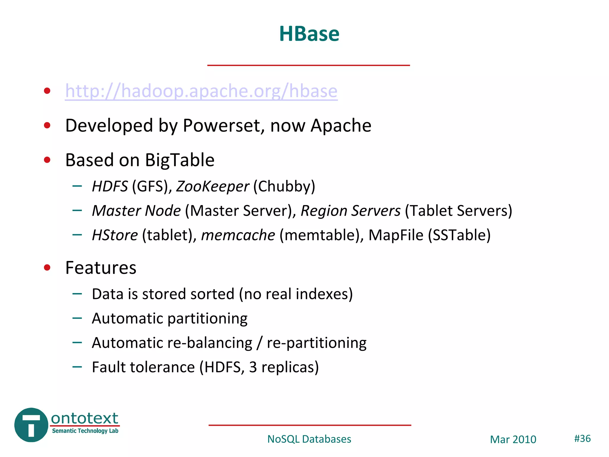 HBase

• http://hadoop.apache.org/hbase
• Developed by Powerset, now Apache
• Based on BigTable
   – HDFS (GFS), ZooKeeper (Chubby)
   – Master Node (Master Server), Region Servers (Tablet Servers)
   – HStore (tablet), memcache (memtable), MapFile (SSTable)
• Features
   –   Data is stored sorted (no real indexes)
   –   Automatic partitioning
   –   Automatic re-balancing / re-partitioning
   –   Fault tolerance (HDFS, 3 replicas)



                                NoSQL Databases              Mar 2010   #36
 
