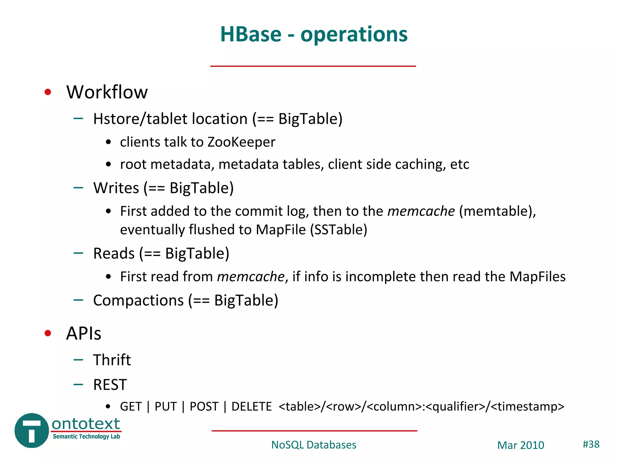 HBase - operations

• Workflow
   – Hstore/tablet location (== BigTable)
         • clients talk to ZooKeeper
         • root metadata, metadata tables, client side caching, etc
   – Writes (== BigTable)
         • First added to the commit log, then to the memcache (memtable),
           eventually flushed to MapFile (SSTable)
   – Reads (== BigTable)
         • First read from memcache, if info is incomplete then read the MapFiles
   – Compactions (== BigTable)
• APIs
   – Thrift
   – REST
         • GET | PUT | POST | DELETE <table>/<row>/<column>:<qualifier>/<timestamp>

                                   NoSQL Databases                      Mar 2010      #38
 