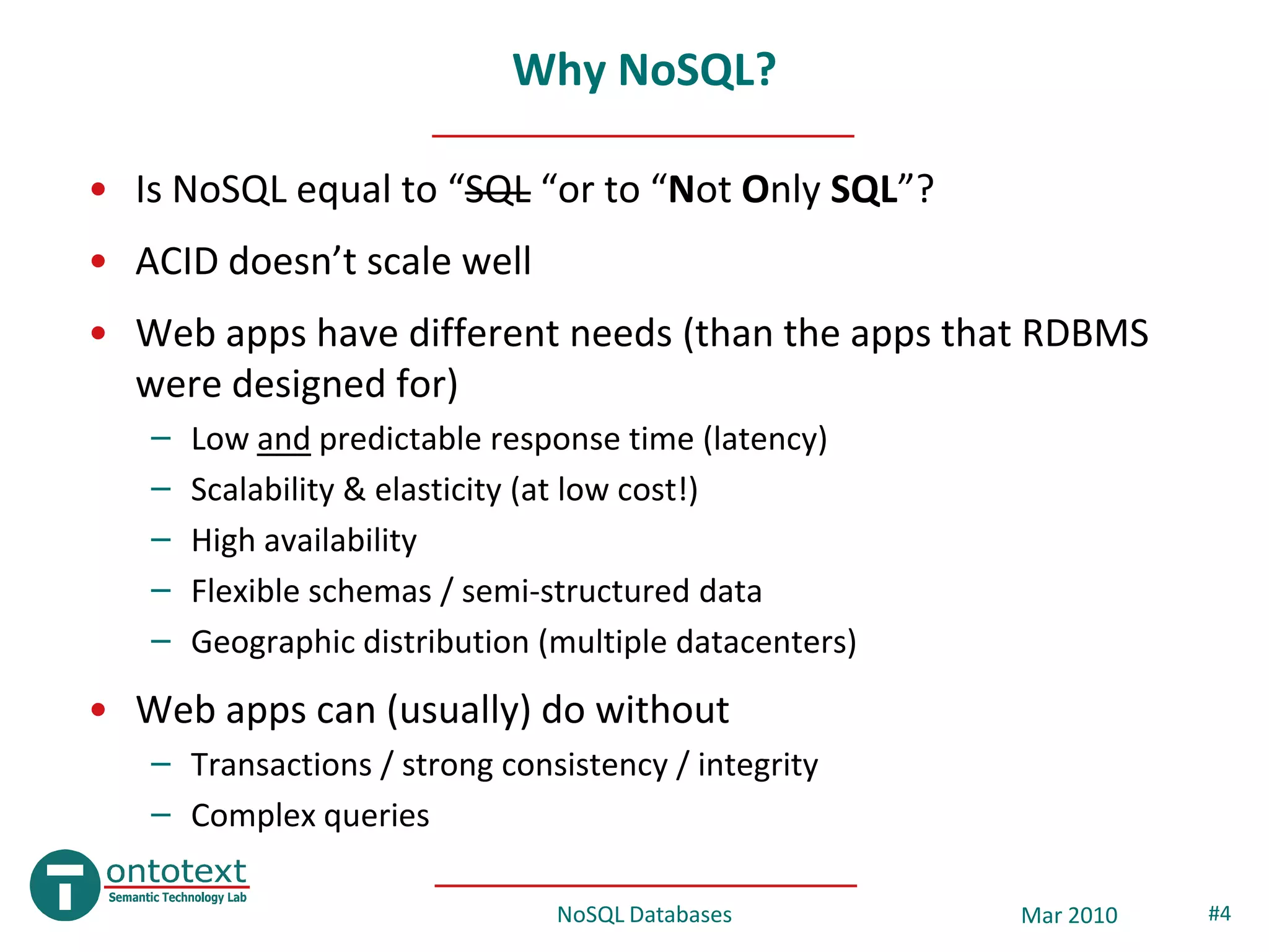 Why NoSQL?

• Is NoSQL equal to “SQL “or to “Not Only SQL”?
• ACID doesn’t scale well
• Web apps have different needs (than the apps that RDBMS
  were designed for)
   –   Low and predictable response time (latency)
   –   Scalability & elasticity (at low cost!)
   –   High availability
   –   Flexible schemas / semi-structured data
   –   Geographic distribution (multiple datacenters)
• Web apps can (usually) do without
   – Transactions / strong consistency / integrity
   – Complex queries

                                NoSQL Databases         Mar 2010   #4
 
