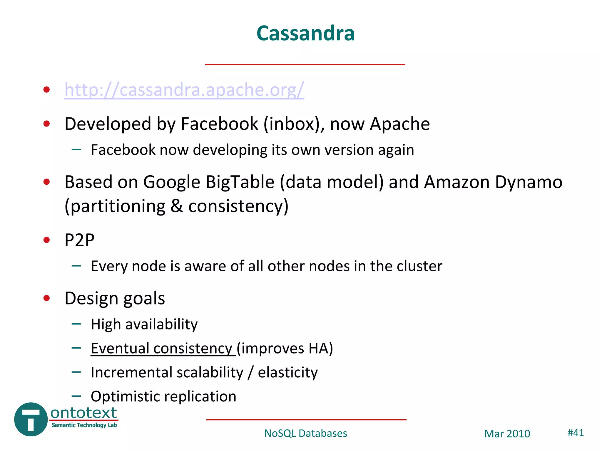 Cassandra

• http://cassandra.apache.org/
• Developed by Facebook (inbox), now Apache
   – Facebook now developing its own version again
• Based on Google BigTable (data model) and Amazon Dynamo
  (partitioning & consistency)
• P2P
   – Every node is aware of all other nodes in the cluster
• Design goals
   –   High availability
   –   Eventual consistency (improves HA)
   –   Incremental scalability / elasticity
   –   Optimistic replication

                                NoSQL Databases              Mar 2010   #41
 