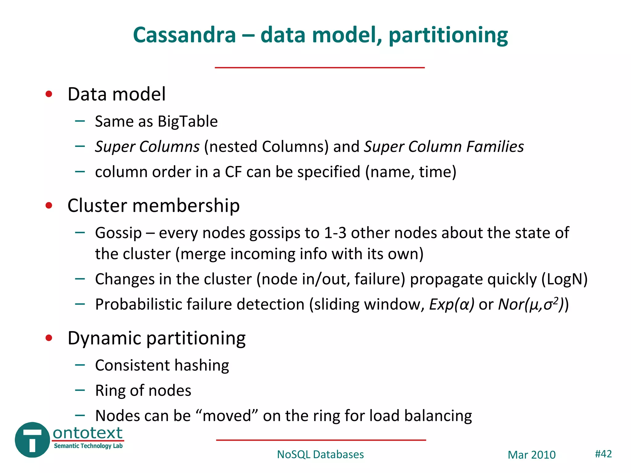 Cassandra – data model, partitioning

• Data model
   – Same as BigTable
   – Super Columns (nested Columns) and Super Column Families
   – column order in a CF can be specified (name, time)
• Cluster membership
   – Gossip – every nodes gossips to 1-3 other nodes about the state of
     the cluster (merge incoming info with its own)
   – Changes in the cluster (node in/out, failure) propagate quickly (LogN)
   – Probabilistic failure detection (sliding window, Exp(α) or Nor(μ,σ2))
• Dynamic partitioning
   – Consistent hashing
   – Ring of nodes
   – Nodes can be “moved” on the ring for load balancing

                               NoSQL Databases                 Mar 2010       #42
 