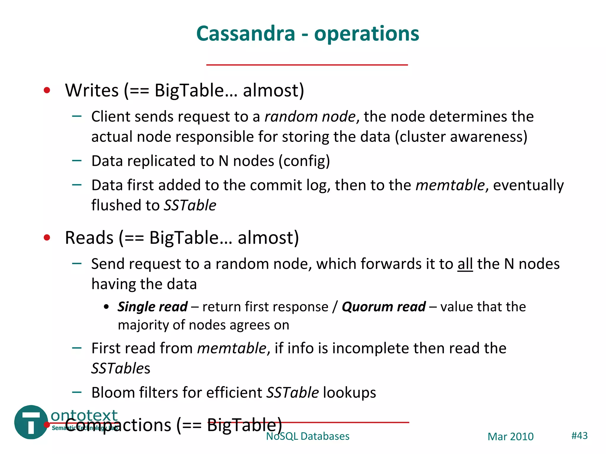 Cassandra - operations

• Writes (== BigTable… almost)
   – Client sends request to a random node, the node determines the
     actual node responsible for storing the data (cluster awareness)
   – Data replicated to N nodes (config)
   – Data first added to the commit log, then to the memtable, eventually
     flushed to SSTable
• Reads (== BigTable… almost)
   – Send request to a random node, which forwards it to all the N nodes
     having the data
       • Single read – return first response / Quorum read – value that the
         majority of nodes agrees on
   – First read from memtable, if info is incomplete then read the
     SSTables
   – Bloom filters for efficient SSTable lookups
• Compactions (== BigTable) Databases
                         NoSQL                                      Mar 2010   #43
 