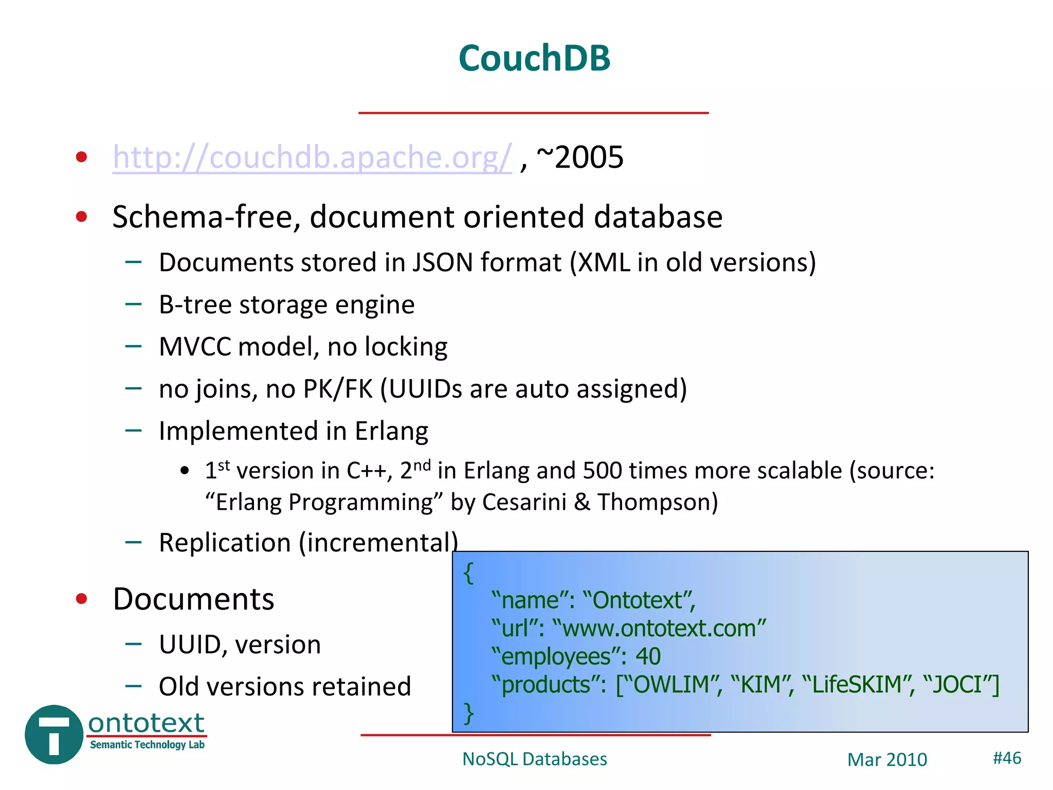 CouchDB

• http://couchdb.apache.org/ , ~2005
• Schema-free, document oriented database
   –   Documents stored in JSON format (XML in old versions)
   –   B-tree storage engine
   –   MVCC model, no locking
   –   no joins, no PK/FK (UUIDs are auto assigned)
   –   Implemented in Erlang
        • 1st version in C++, 2nd in Erlang and 500 times more scalable (source:
          “Erlang Programming” by Cesarini & Thompson)
   – Replication (incremental)
                                   {
• Documents                            “name”: “Ontotext”,
                                       “url”: “www.ontotext.com”
   – UUID, version                     “employees”: 40
   – Old versions retained             “products”: [“OWLIM”, “KIM”, “LifeSKIM”, “JOCI”]
                                   }
                                   NoSQL Databases                      Mar 2010      #46
 