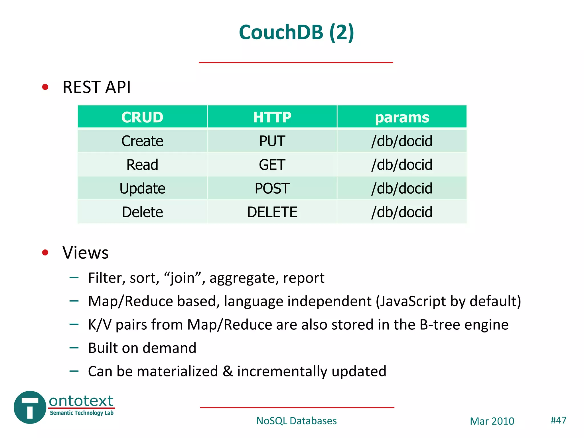 CouchDB (2)

• REST API
           CRUD               HTTP               params
           Create              PUT               /db/docid
            Read               GET               /db/docid
           Update             POST               /db/docid
           Delete            DELETE              /db/docid

• Views
   –   Filter, sort, “join”, aggregate, report
   –   Map/Reduce based, language independent (JavaScript by default)
   –   K/V pairs from Map/Reduce are also stored in the B-tree engine
   –   Built on demand
   –   Can be materialized & incrementally updated

                               NoSQL Databases               Mar 2010   #47
 