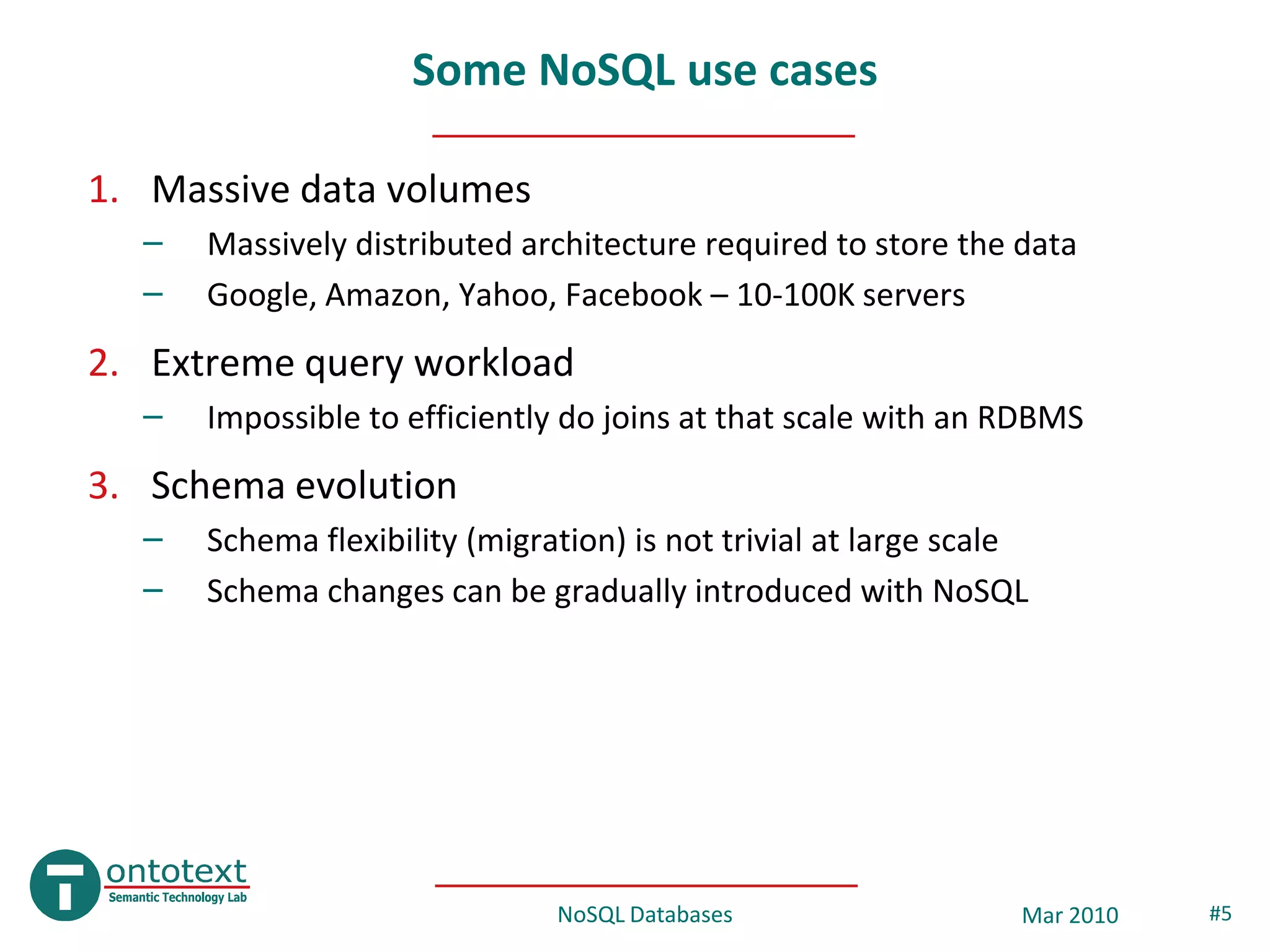 Some NoSQL use cases

1. Massive data volumes
  –   Massively distributed architecture required to store the data
  –   Google, Amazon, Yahoo, Facebook – 10-100K servers
2. Extreme query workload
  –   Impossible to efficiently do joins at that scale with an RDBMS
3. Schema evolution
  –   Schema flexibility (migration) is not trivial at large scale
  –   Schema changes can be gradually introduced with NoSQL




                               NoSQL Databases                   Mar 2010   #5
 