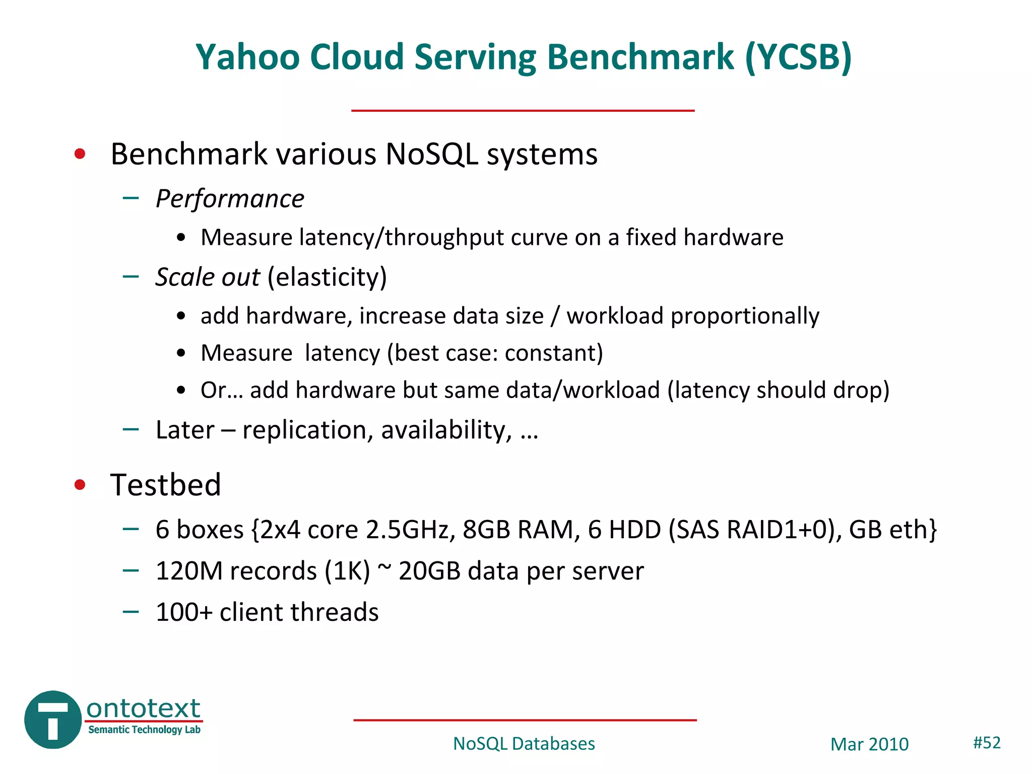 Yahoo Cloud Serving Benchmark (YCSB)

• Benchmark various NoSQL systems
   – Performance
       • Measure latency/throughput curve on a fixed hardware
   – Scale out (elasticity)
       • add hardware, increase data size / workload proportionally
       • Measure latency (best case: constant)
       • Or… add hardware but same data/workload (latency should drop)
   – Later – replication, availability, …
• Testbed
   – 6 boxes {2x4 core 2.5GHz, 8GB RAM, 6 HDD (SAS RAID1+0), GB eth}
   – 120M records (1K) ~ 20GB data per server
   – 100+ client threads



                                 NoSQL Databases                Mar 2010   #52
 