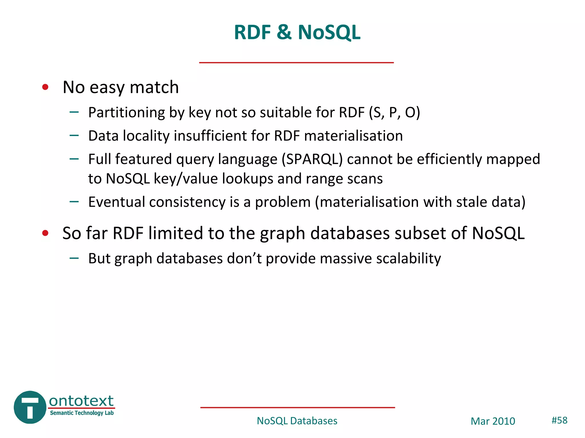 RDF & NoSQL

• No easy match
   – Partitioning by key not so suitable for RDF (S, P, O)
   – Data locality insufficient for RDF materialisation
   – Full featured query language (SPARQL) cannot be efficiently mapped
     to NoSQL key/value lookups and range scans
   – Eventual consistency is a problem (materialisation with stale data)
• So far RDF limited to the graph databases subset of NoSQL
   – But graph databases don’t provide massive scalability




                              NoSQL Databases                Mar 2010      #58
 