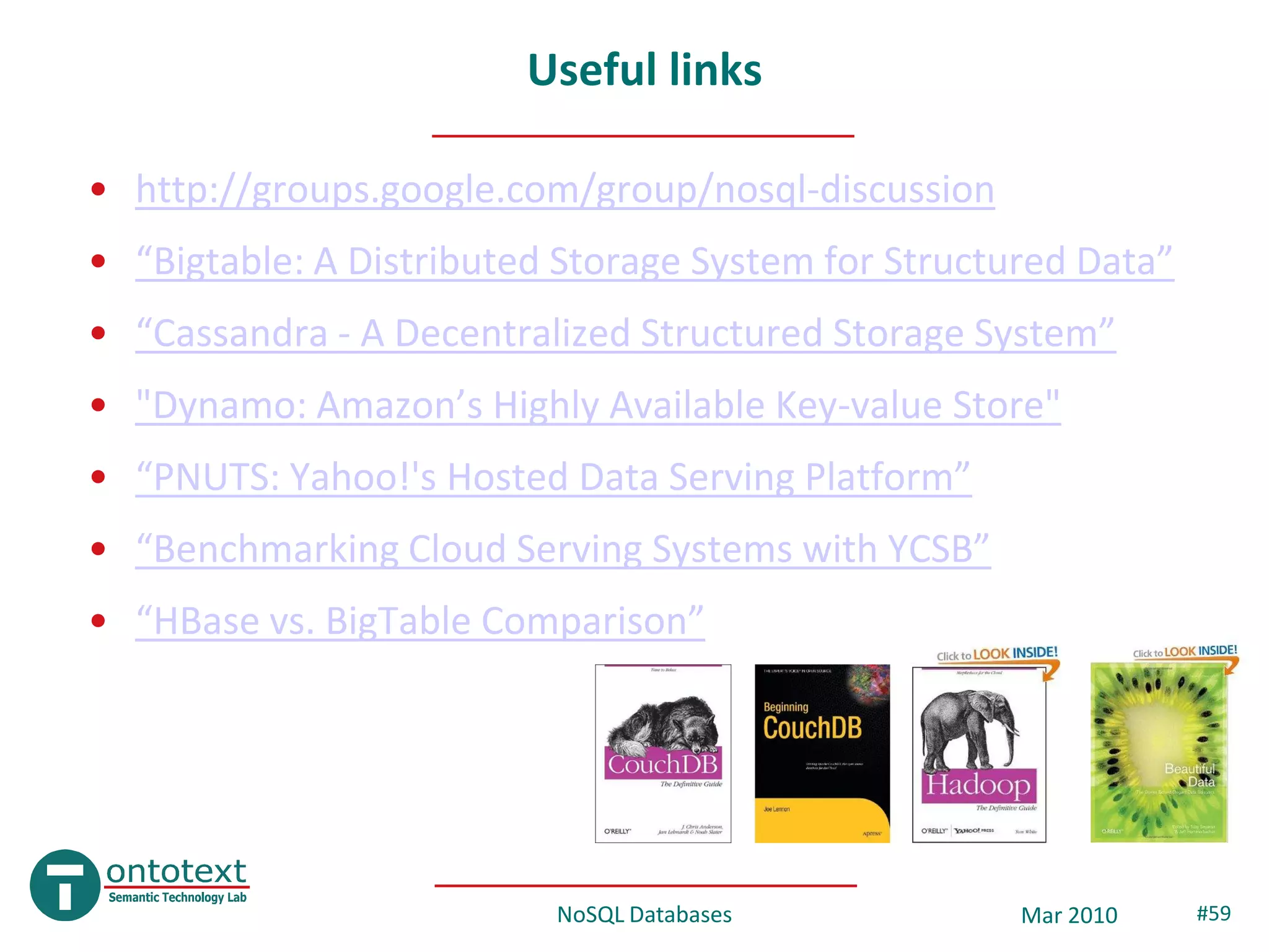 Useful links

• http://groups.google.com/group/nosql-discussion
• “Bigtable: A Distributed Storage System for Structured Data”
• “Cassandra - A Decentralized Structured Storage System”
• "Dynamo: Amazon’s Highly Available Key-value Store"
• “PNUTS: Yahoo!'s Hosted Data Serving Platform”
• “Benchmarking Cloud Serving Systems with YCSB”
• “HBase vs. BigTable Comparison”




                          NoSQL Databases            Mar 2010    #59
 