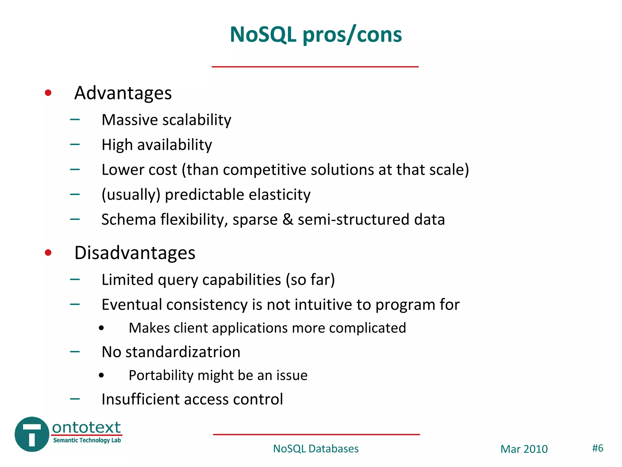 NoSQL pros/cons

•   Advantages
    –   Massive scalability
    –   High availability
    –   Lower cost (than competitive solutions at that scale)
    –   (usually) predictable elasticity
    –   Schema flexibility, sparse & semi-structured data
•   Disadvantages
    –   Limited query capabilities (so far)
    –   Eventual consistency is not intuitive to program for
        •   Makes client applications more complicated
    –   No standardizatrion
        •   Portability might be an issue
    –   Insufficient access control

                                   NoSQL Databases              Mar 2010   #6
 