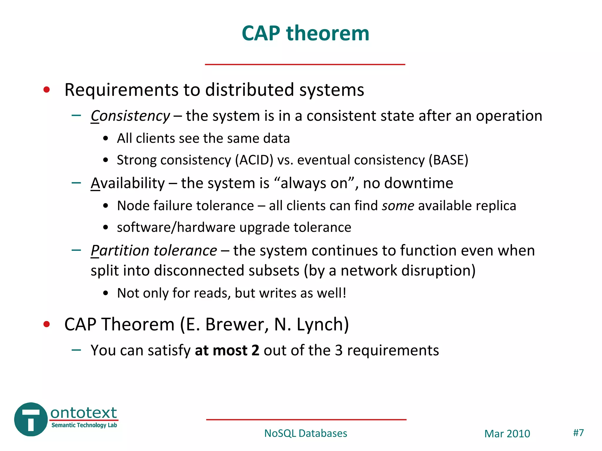 CAP theorem

• Requirements to distributed systems
   – Consistency – the system is in a consistent state after an operation
       • All clients see the same data
       • Strong consistency (ACID) vs. eventual consistency (BASE)
   – Availability – the system is “always on”, no downtime
       • Node failure tolerance – all clients can find some available replica
       • software/hardware upgrade tolerance
   – Partition tolerance – the system continues to function even when
     split into disconnected subsets (by a network disruption)
       • Not only for reads, but writes as well!

• CAP Theorem (E. Brewer, N. Lynch)
   – You can satisfy at most 2 out of the 3 requirements



                                  NoSQL Databases                      Mar 2010   #7
 