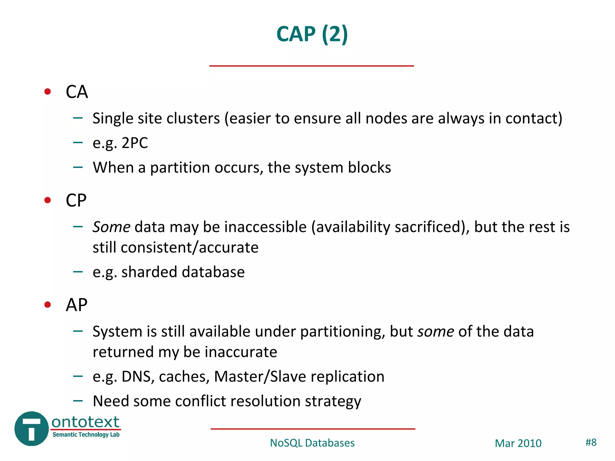 CAP (2)

• CA
  – Single site clusters (easier to ensure all nodes are always in contact)
  – e.g. 2PC
  – When a partition occurs, the system blocks
• CP
  – Some data may be inaccessible (availability sacrificed), but the rest is
    still consistent/accurate
  – e.g. sharded database
• AP
  – System is still available under partitioning, but some of the data
    returned my be inaccurate
  – e.g. DNS, caches, Master/Slave replication
  – Need some conflict resolution strategy

                               NoSQL Databases                  Mar 2010       #8
 