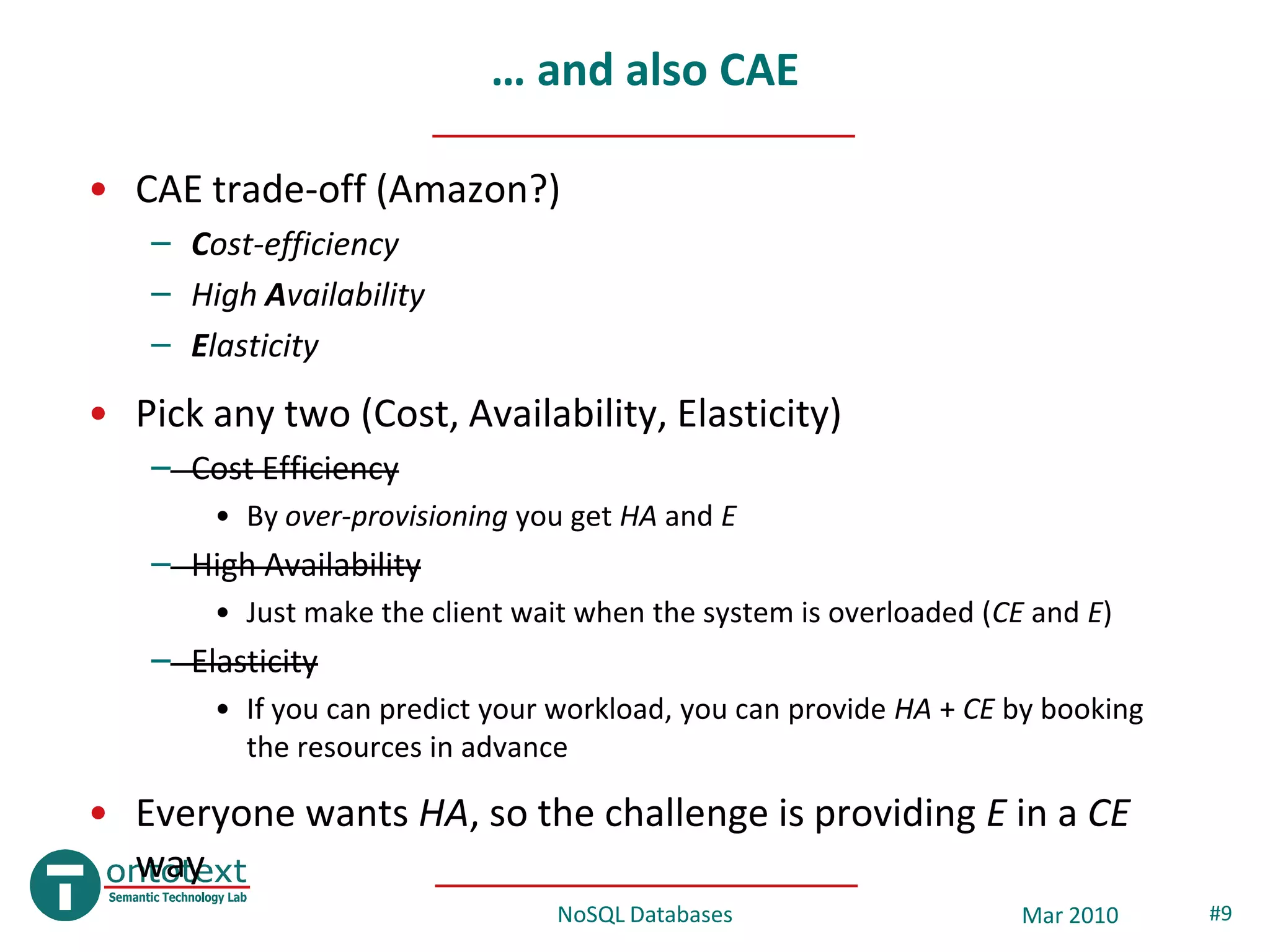 … and also CAE

• CAE trade-off (Amazon?)
   – Cost-efficiency
   – High Availability
   – Elasticity
• Pick any two (Cost, Availability, Elasticity)
   – Cost Efficiency
       • By over-provisioning you get HA and E
   – High Availability
       • Just make the client wait when the system is overloaded (CE and E)
   – Elasticity
       • If you can predict your workload, you can provide HA + CE by booking
         the resources in advance

• Everyone wants HA, so the challenge is providing E in a CE
  way
                                NoSQL Databases                     Mar 2010    #9
 