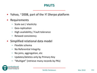 PNUTS

• Yahoo, ~2008, part of the Y! Sherpa platform
• Requirements
   –   Scale out / elasticity
   –   Geo-replication
   –   High availability / Fault tolerance
   –   Relaxed consistency
• Simplified relational data model
   –   Flexible schema
   –   No Referential Integrity
   –   No joins, aggregation, etc
   –   Updates/deletes only by Primary Key
   –   “Multiget” (retrieve many records by PKs)


                                  NoSQL Databases   Mar 2010   #12
 