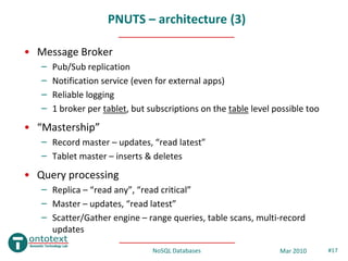 PNUTS – architecture (3)

• Message Broker
   –   Pub/Sub replication
   –   Notification service (even for external apps)
   –   Reliable logging
   –   1 broker per tablet, but subscriptions on the table level possible too
• “Mastership”
   – Record master – updates, “read latest”
   – Tablet master – inserts & deletes
• Query processing
   – Replica – “read any”, “read critical”
   – Master – updates, “read latest”
   – Scatter/Gather engine – range queries, table scans, multi-record
     updates

                                 NoSQL Databases                  Mar 2010      #17
 
